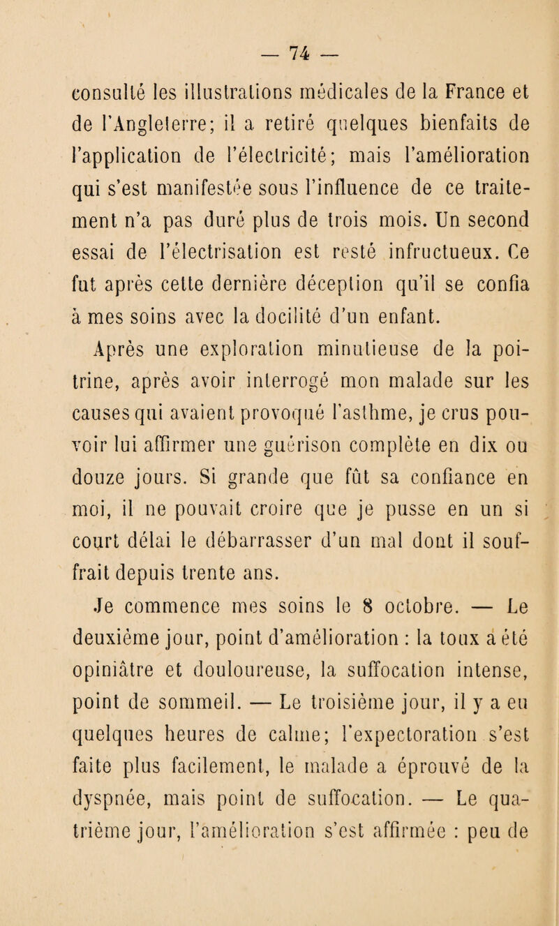 consulté les illustrations médicales de la France et de l’Angleterre ; il a retiré quelques bienfaits de l’application de l’électricité; mais l’amélioration qui s’est manifestée sous l’influence de ce traite¬ ment n’a pas duré plus de trois mois. Un second essai de l’électrisation est resté infructueux. Ce fut après celte dernière déception qu’il se confia à mes soins avec la docilité d’un enfant. Après une exploration minutieuse de la poi¬ trine, après avoir interrogé mon malade sur les causes qui avaient provoqué l’asthme, je crus pou¬ voir lui affirmer une guérison complète en dix ou douze jours. Si grande que fût sa confiance en moi, il ne pouvait croire que je pusse en un si court délai le débarrasser d’un mal dont il souf¬ frait depuis trente ans. Je commence mes soins le 8 octobre. — Le deuxième jour, point d’amélioration : la toux a été opiniâtre et douloureuse, la suffocation intense, point de sommeil. — Le troisième jour, il y a eu quelques heures de calme; l’expectoration s’est faite plus facilement, le malade a éprouvé de la dyspnée, mais point de suffocation. — Le qua-