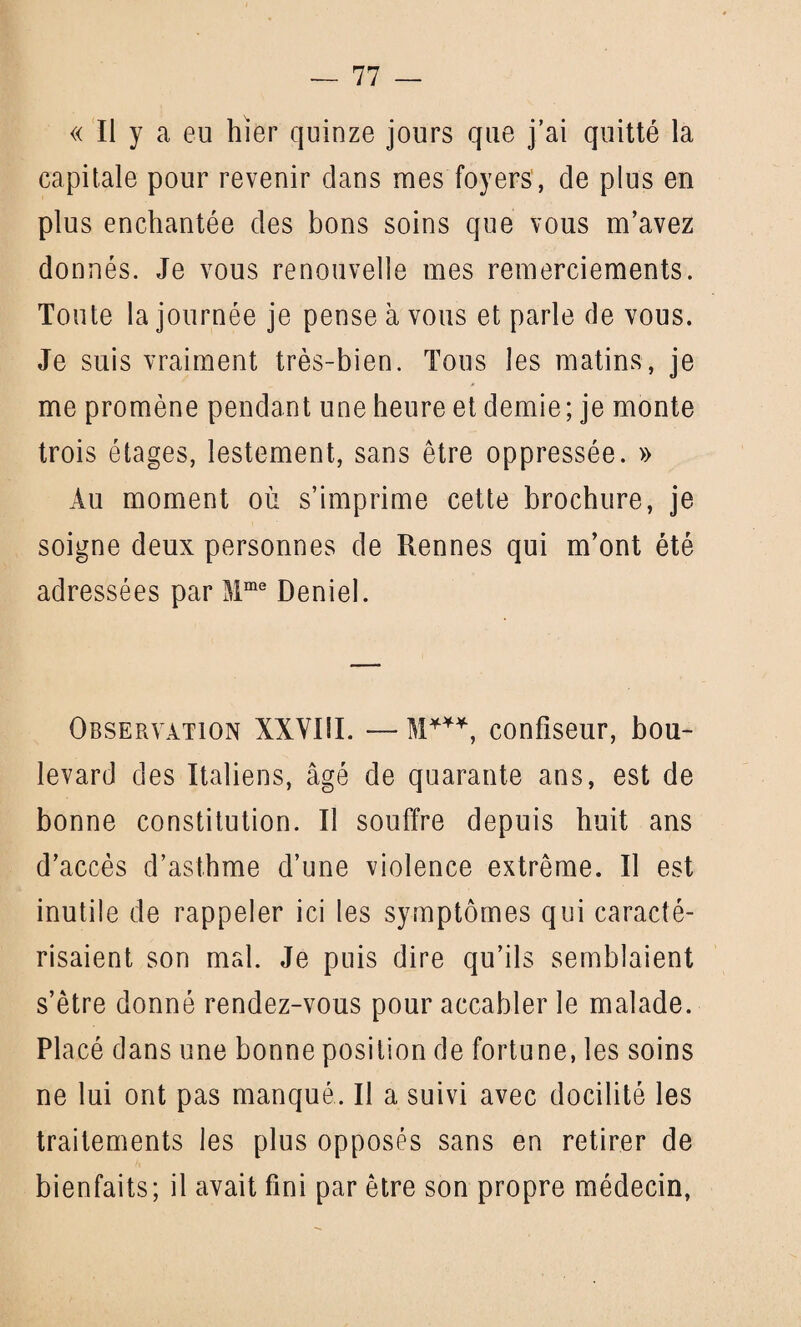 « Il y a eu hier quinze jours que j’ai quitté la capitale pour revenir dans mes foyers, de plus en plus enchantée des bons soins que vous m’avez donnés. Je vous renouvelle mes remerciements. Toute la journée je pense à vous et parle de vous. Je suis vraiment très-bien. Tous les matins, je me promène pendant une heure et demie; je monte trois étages, lestement, sans être oppressée. » Au moment où s’imprime cette brochure, je soigne deux personnes de Rennes qui m’ont été adressées par Mme Deniel. Observation XXVIII. — confiseur, bou¬ levard des Italiens, âgé de quarante ans, est de bonne constitution. Il souffre depuis huit ans d’accès d’asthme d’une violence extrême. Il est inutile de rappeler ici les symptômes qui caracté¬ risaient son mal. Je puis dire qu’ils semblaient s’être donné rendez-vous pour accabler le malade. Placé dans une bonne position de fortune, les soins ne lui ont pas manqué. Il a suivi avec docilité les traitements les plus opposés sans en retirer de bienfaits; il avait fini par être son propre médecin,
