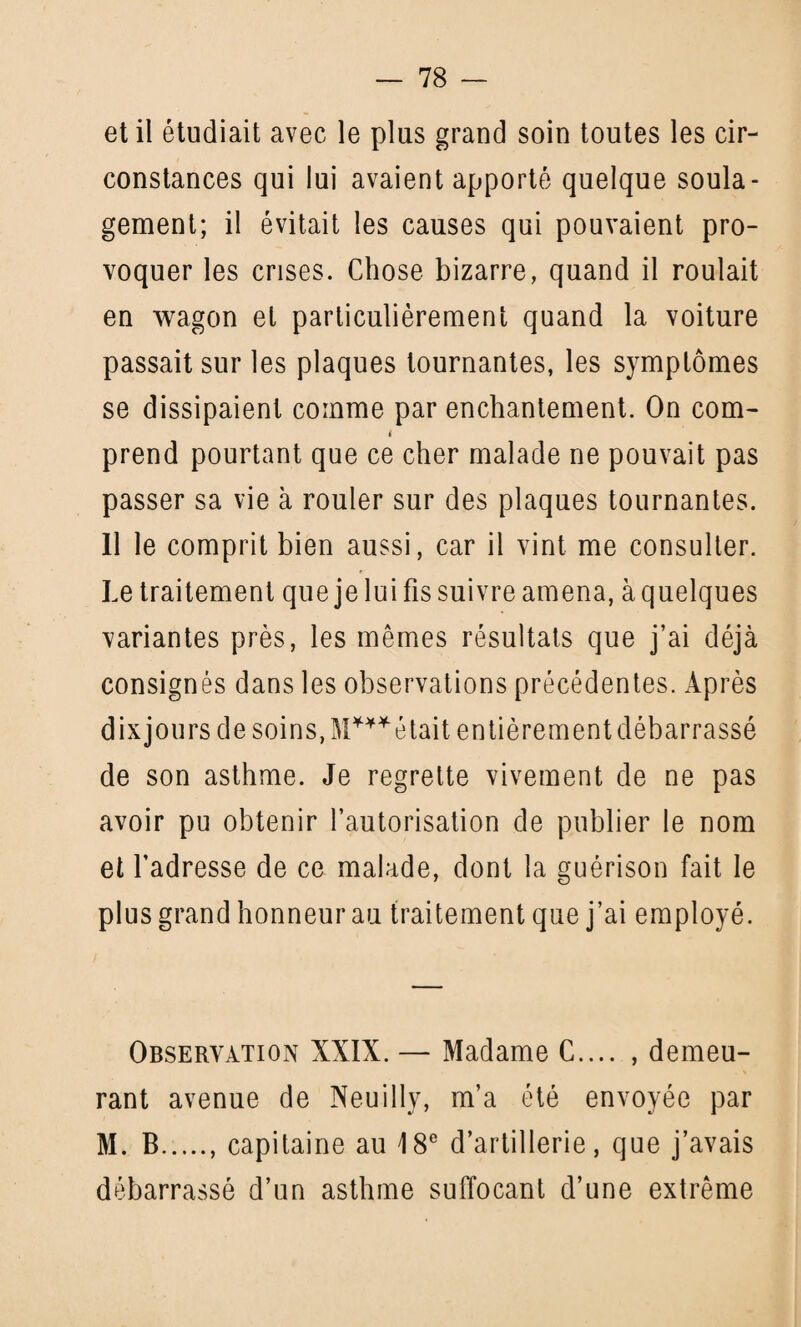 et il étudiait avec le plus grand soin toutes les cir¬ constances qui lui avaient apporté quelque soula¬ gement; il évitait les causes qui pouvaient pro¬ voquer les crises. Chose bizarre, quand il roulait en wagon et particulièrement quand la voiture passait sur les plaques tournantes, les symptômes se dissipaient comme par enchantement. On corn- i prend pourtant que ce cher malade ne pouvait pas passer sa vie à rouler sur des plaques tournantes. Il le comprit bien aussi, car il vint me consulter. Le traitement que je lui fis suivre amena, à quelques variantes près, les mêmes résultats que j’ai déjà consignés dans les observations précédentes. Après dixjours de soins, était entièrement débarrassé de son asthme. Je regrette vivement de ne pas avoir pu obtenir l’autorisation de publier le nom et l’adresse de ce malade, dont la guérison fait le plus grand honneur au traitement que j’ai employé. Observation XXIX. — Madame C.... , demeu¬ rant avenue de Neuilly, m’a été envoyée par M. B.. capitaine au 18e d’artillerie, que j’avais débarrassé d’un asthme suffocant d’une extrême