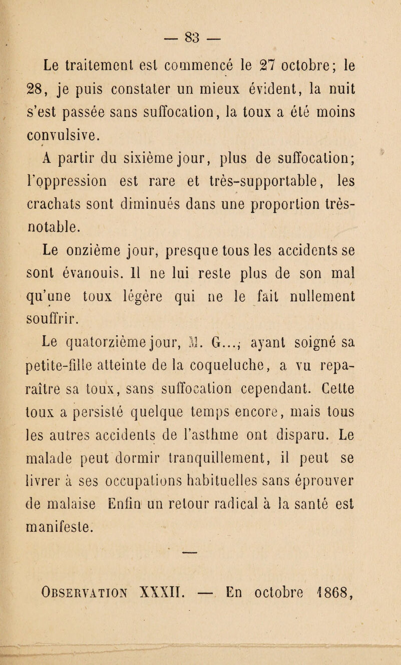 Le traitement est commencé le 27 octobre; le 28, je puis constater un mieux évident, la nuit s’est passée sans suffocation, la toux a été moins convulsive. A partir du sixième jour, plus de suffocation; l’oppression est rare et très-supportable, les crachats sont diminués dans une proportion très- notable. Le onzième jour, presque tous les accidents se sont évanouis. Il ne lui reste plus de son mal qu’une toux légère qui ne le fait nullement souffrir. Le quatorzième jour, M. G..., ayant soigné sa petite-fille atteinte de la coqueluche, a vu repa¬ raître sa toux, sans suffocation cependant. Cette toux a persisté quelque temps encore, mais tous les autres accidents de l’asthme ont disparu. Le malade peut dormir tranquillement, il peut se livrer à ses occupations habituelles sans éprouver de malaise Enfin un retour radical à la santé est manifeste. Observation XXXII. — En octobre 1868,