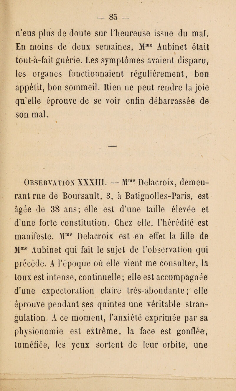 n’eus plus de doute sur l’heureuse issue du mal. En moins de deux semaines, Mme Aubinet était tout-à-fait guérie. Les symptômes avaient disparu, les organes fonctionnaient régulièrement, bon appétit, bon sommeil. Rien ne peut rendre la joie qu’elle éprouve de se voir enfin débarrassée de son mal. Observation XXXIII. — Mme Delacroix, demeu¬ rant rue de Boursault, 3, a Batignolles-Paris, est âgée de 38 ans; elle est d’une taille élevée et d’une forte constitution. Chez elle, l’hérédité est manifeste. Mme Delacroix est en effet la fille de Mme Aubinet qui fait le sujet de l’observation qui précède. A l’époque où elle vient me consulter, la toux est intense, continuelle; elle est accompagnée d’une expectoration claire très-abondante; elle éprouve pendant ses quintes une véritable stran¬ gulation. A ce moment, l’anxiété exprimée par sa physionomie est extrême, la face est gonflée, tuméfiée, les yeux sortent de leur orbite, une