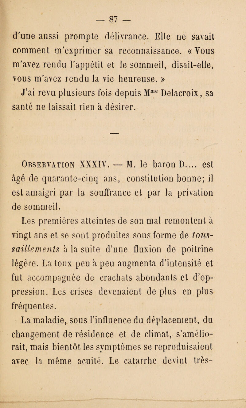 d’une aussi prompte délivrance. Elle ne savait comment m’exprimer sa reconnaissance. « Vous m’avez rendu l’appétit et le sommeil, disait-elle, vous m’avez rendu la vie heureuse. » J’ai revu plusieurs fois depuis Mme Delacroix, sa santé ne laissait rien à désirer. Observation XXXIV. — M. le baron D.... est âgé de quarante-cinq ans, constitution bonne; il est amaigri par la souffrance et par la privation de sommeil. Les premières atteintes de son mal remontent à vingt ans et se sont produites sous forme de tous- saillements à la suite d’une fluxion de poitrine légère. La toux peu à peu augmenta d’intensité et fut accompagnée de crachats abondants et d’op¬ pression. Les crises devenaient de plus en plus fréquentes. La maladie, sous l’influence du déplacement, du changement de résidence et de climat, s’amélio¬ rait, mais bientôt les symptômes se reproduisaient avec la même acuité. Le catarrhe devint très-