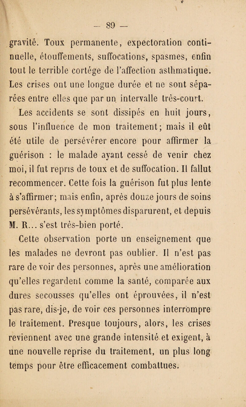 <* gravité. Toux permanente, expectoration conti¬ nuelle, étouffements, suffocations, spasmes, enfin tout le terrible cortège de l’affection asthmatique. Les crises ont une longue durée et ne sont sépa¬ rées entre elles que par un intervalle très-court. Les accidents se sont dissipés en huit jours, sous l’influence de mon traitement; mais il eût été utile de persévérer encore pour affirmer la guérison : le malade ayant cessé de venir chez moi, il fut repris de toux et de suffocation. Il fallut recommencer. Cette fois la guérison fut plus lente à s’affirmer; mais enfin, après douze jours de soins persévérants, les symptômes disparurent, et depuis M. R... s’est très-bien porté. Cette observation porte un enseignement que les malades ne devront pas oublier. Il n’est pas rare de voir des personnes, après une amélioration qu’elles regardent comme la santé, comparée aux dures secousses qu’elles ont éprouvées, il n’est pas rare, dis-je, de voir ces personnes interrompre le traitement. Presque toujours, alors, les crises reviennent avec une grande intensité et exigent, à une nouvelle reprise du traitement, un plus long temps pour être efficacement combattues.