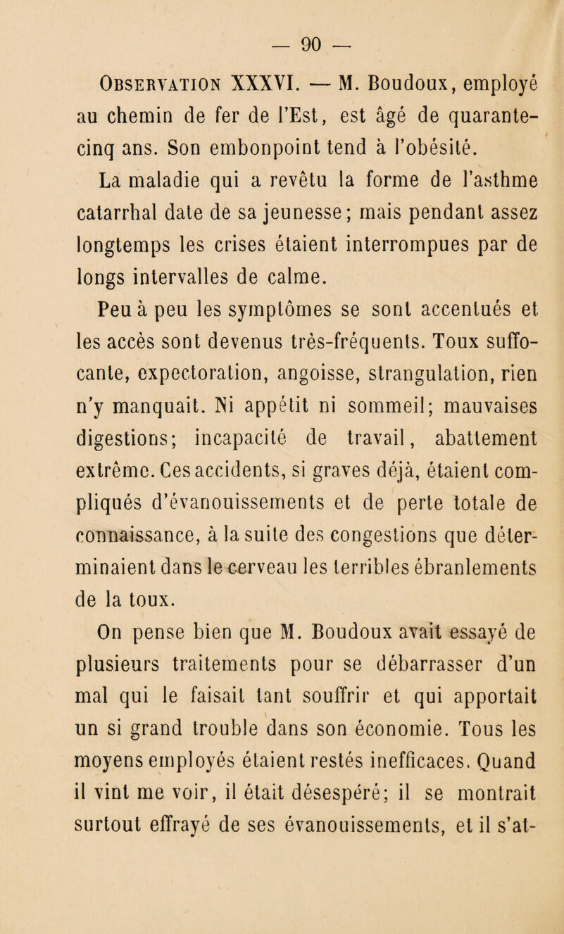 Observation XXXYI. — M. Boudoux, employé au chemin de fer de l’Est, est âgé de quarante- cinq ans. Son embonpoint tend à l’obésité. La maladie qui a revêtu la forme de l’asthme catarrhal date de sa jeunesse; mais pendant assez longtemps les crises étaient interrompues par de longs intervalles de calme. Peu à peu les symptômes se sont accentués et les accès sont devenus très-fréquents. Toux suffo¬ cante, expectoration, angoisse, strangulation, rien n’y manquait. Ni appétit ni sommeil; mauvaises digestions; incapacité de travail, abattement extrême. Ces accidents, si graves déjà, étaient com¬ pliqués d’évanouissements et de perte totale de connaissance, à la suite des congestions que déter¬ minaient dans le cerveau les terribles ébranlements de la toux. On pense bien que M. Boudoux avait essayé de plusieurs traitements pour se débarrasser d’un mal qui le faisait tant souffrir et qui apportait y un si grand trouble dans son économie. Tous les moyens employés étaient restés inefficaces. Quand il vint me voir, il était désespéré; il se montrait surtout effrayé de ses évanouissements, et il s’at-