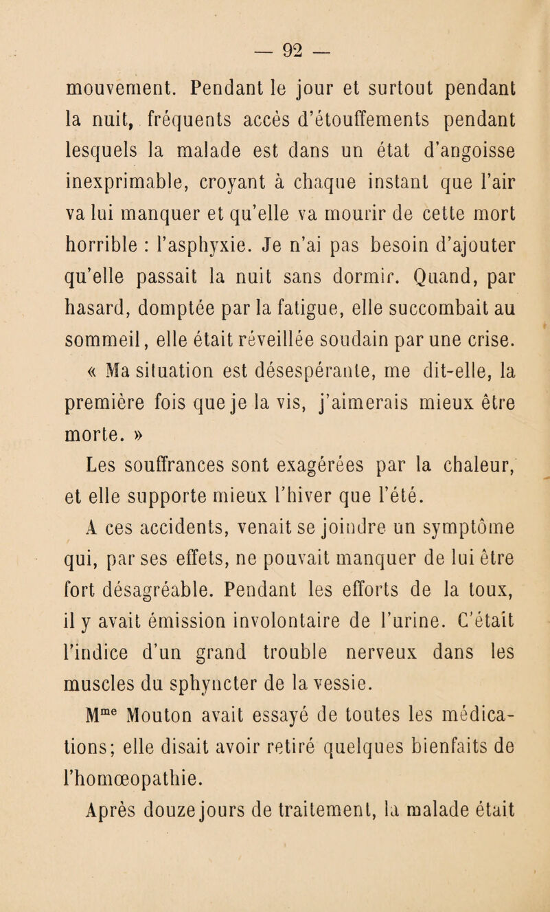 mouvement. Pendant le jour et surtout pendant la nuit, fréquents accès d’étouffements pendant lesquels la malade est dans un état d’angoisse inexprimable, croyant à chaque instant que l’air va lui manquer et qu’elle va mourir de cette mort horrible : l’asphyxie. Je n’ai pas besoin d’ajouter qu’elle passait la nuit sans dormir. Quand, par hasard, domptée par la fatigue, elle succombait au sommeil, elle était réveillée soudain par une crise. « Ma situation est désespérante, me dit-elle, la première fois que je la vis, j’aimerais mieux être morte. » Les souffrances sont exagérées par la chaleur, et elle supporte mieux l’hiver que l’été. À ces accidents, venait se joindre un symptôme qui, par ses effets, ne pouvait manquer de lui être fort désagréable. Pendant les efforts de la toux, il y avait émission involontaire de l’urine. C’était l’indice d’un grand trouble nerveux dans les muscles du sphyncter de la vessie. Mme Mouton avait essayé de toutes les médica¬ tions; elle disait avoir retiré quelques bienfaits de l’homœopathie. Après douze jours de traitement, la malade était