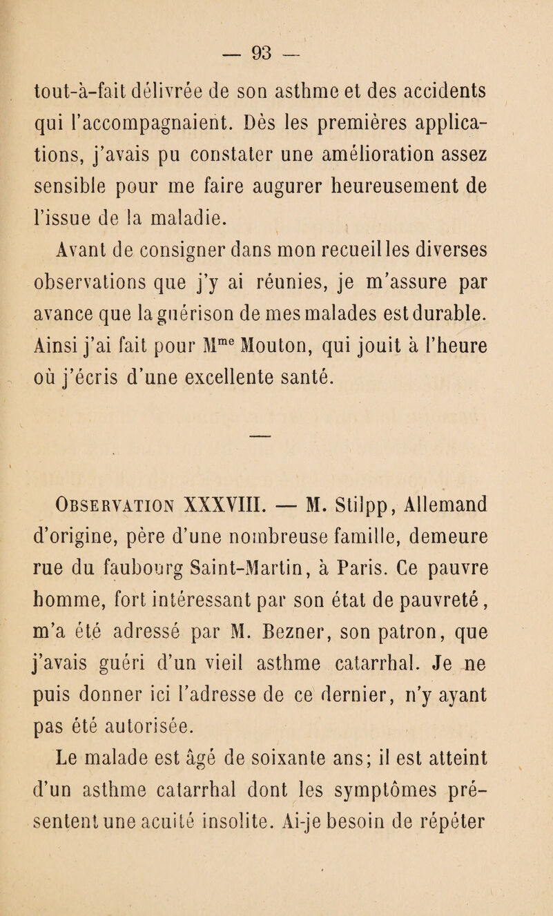 tout-a-fait délivrée de son asthme et des accidents qui l’accompagnaient. Dès les premières applica¬ tions, j’avais pu constater une amélioration assez sensible pour me faire augurer heureusement de l’issue de la maladie. Avant de consigner dans mon recueilles diverses observations que j’y ai réunies, je m’assure par avance que la guérison de mes malades est durable. Ainsi j’ai fait pour Mme Mouton, qui jouit à l’heure où j’écris d’une excellente santé. Observation XXXVIII. — M. Stilpp, Allemand d’origine, père d’une nombreuse famille, demeure rue du faubourg Saint-Martin, à Paris. Ce pauvre homme, fort intéressant par son état de pauvreté, m’a été adressé par M. Bezner, son patron, que j’avais guéri d’un vieil asthme catarrhal. Je ne puis donner ici l’adresse de ce dernier, n’y ayant pas été autorisée. Le malade est âgé de soixante ans; il est atteint d’un asthme catarrhal dont les symptômes pré¬ sentent une acuité insolite. Ai-je besoin de répéter