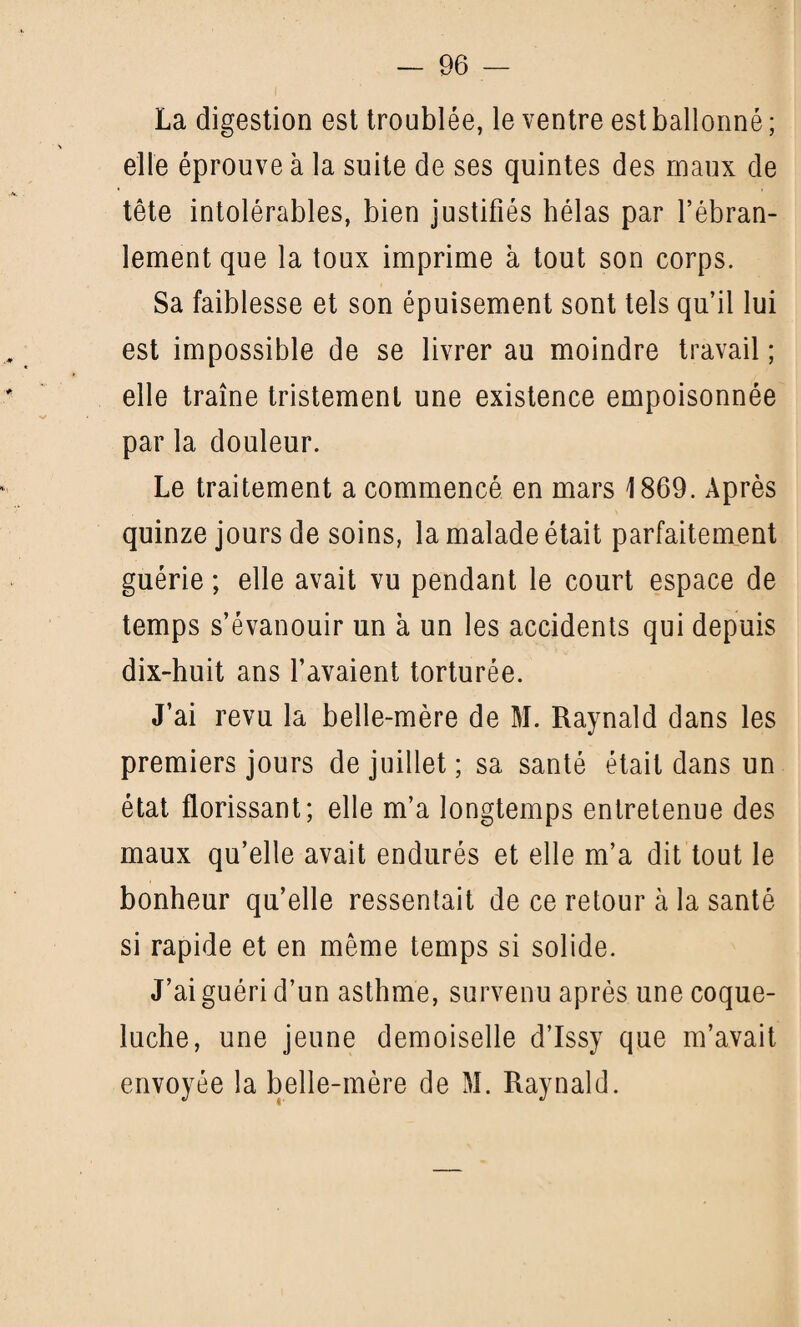 La digestion est troublée, le ventre est ballonné ; elle éprouve à la suite de ses quintes des maux de tête intolérables, bien justifiés hélas par l’ébran¬ lement que la toux imprime à tout son corps. Sa faiblesse et son épuisement sont tels qu’il lui est impossible de se livrer au moindre travail ; elle traîne tristement une existence empoisonnée par la douleur. Le traitement a commencé en mars 1869. Après quinze jours de soins, la malade était parfaitement guérie ; elle avait vu pendant le court espace de temps s’évanouir un à un les accidents qui depuis dix-huit ans l’avaient torturée. J’ai revu la belle-mère de M. Raynald dans les premiers jours de juillet ; sa santé était dans un état florissant; elle m’a longtemps entretenue des maux qu’elle avait endurés et elle m’a dit tout le bonheur qu’elle ressentait de ce retour à la santé si rapide et en même temps si solide. J’ai guéri d’un asthme, survenu après une coque¬ luche, une jeune demoiselle d’Issy que m’avait envoyée la belle-mère de M. Raynald.