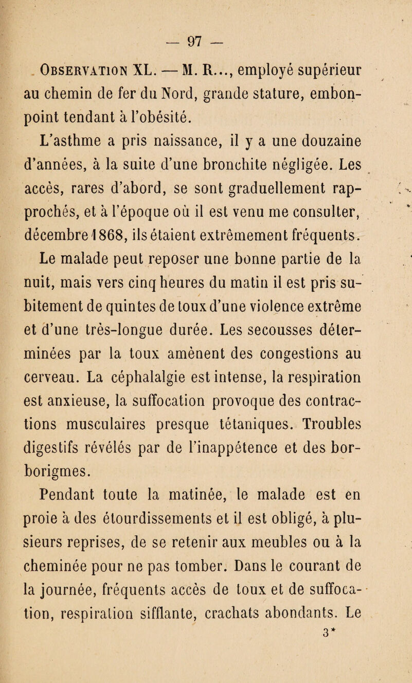 Observation XL. — M. R..., employé supérieur au chemin de fer du Nord, grande stature, embon¬ point tendant à l’obésité. L’asthme a pris naissance, il y a une douzaine d’années, à la suite d’une bronchite négligée. Les accès, rares d’abord, se sont graduellement rap¬ prochés, et à l’époque où il est venu me consulter, décembre \ 868, ils étaient extrêmement fréquents. Le malade peut reposer une bonne partie de la nuit, mais vers cinq heures du matin il est pris su¬ bitement de quintes de toux d’une violence extrême et d’une très-longue durée. Les secousses déter¬ minées par la toux amènent des congestions au cerveau. La céphalalgie est intense, la respiration est anxieuse, la suffocation provoque des contrac¬ tions musculaires presque tétaniques. Troubles digestifs révélés par de l’inappétence et des bor- borigmes. Pendant toute la matinée, le malade est en proie à des étourdissements et il est obligé, à plu¬ sieurs reprises, de se retenir aux meubles ou à la cheminée pour ne pas tomber. Dans le courant de la journée, fréquents accès de toux et de suffoca¬ tion, respiration sifflante, crachats abondants. Le 3*