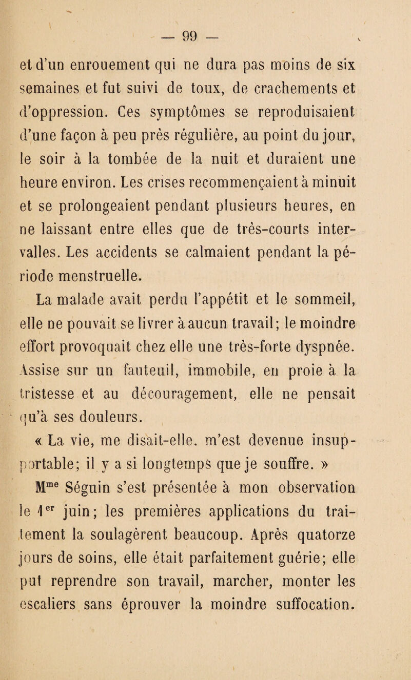 v et d’un enrouement qui ne dura pas moins de six semaines et fut suivi de toux, de crachements et d’oppression. Ces symptômes se reproduisaient d’une façon à peu près régulière, au point du jour, le soir à la tombée de la nuit et duraient une heure environ. Les crises recommençaient à minuit et se prolongeaient pendant plusieurs heures, en ne laissant entre elles que de très-courts inter¬ valles. Les accidents se calmaient pendant la pé¬ riode menstruelle. La malade avait perdu l’appétit et le sommeil, elle ne pouvait se livrer à aucun travail ; le moindre effort provoquait chez elle une très-forte dyspnée. Assise sur un fauteuil, immobile, en proie à la tristesse et au découragement, elle ne pensait qu’à ses douleurs. « La vie, me disait-elle, m’est devenue insup¬ portable; il y a si longtemps que je souffre. » Mme Séguin s’est présentée à mon observation le 1er juin; les premières applications du trai¬ tement la soulagèrent beaucoup. Après quatorze jours de soins, elle était parfaitement guérie; elle put reprendre son travail, marcher, monter les escaliers sans éprouver la moindre suffocation.