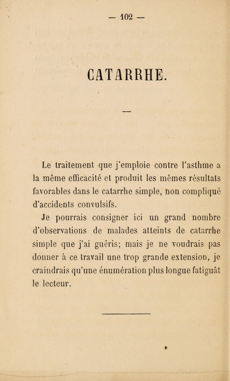 CATARRHE. Le traitement que j’emploie contre l’asthme a la même efficacité et produit les mêmes résultats favorables dans le catarrhe simple, non compliqué d’accidents convulsifs. Je pourrais consigner ici un grand nombre d’observations de malades atteints de catarrhe simple que j’ai guéris; mais je ne voudrais pas donner à ce travail une trop grande extension, je craindrais qu’une énumération plus longue fatiguât le lecteur. »