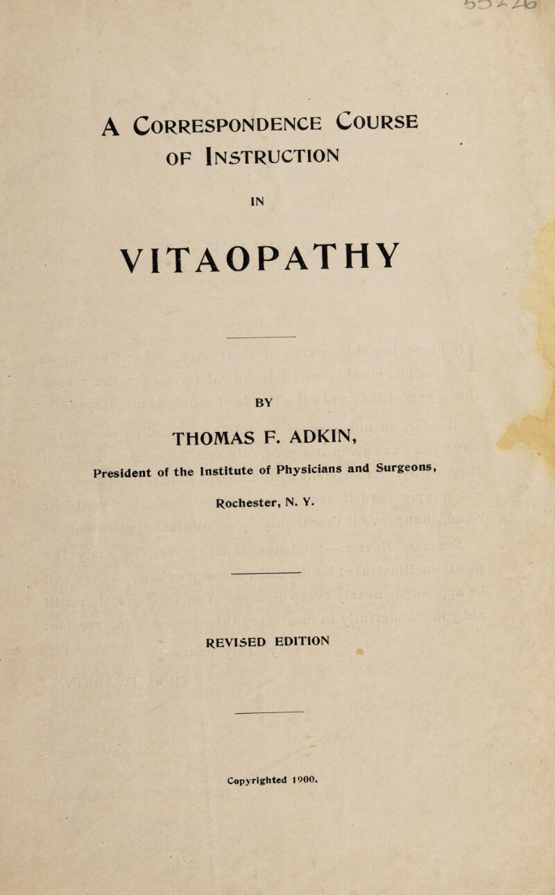 A Correspondence Course of Instruction IN VITAOPATHY BY THOMAS F. ADKIN, President of the Institute of Physicians and Surgeons, Rochester, N. Y. REVISED EDITION Copyrighted 1900.