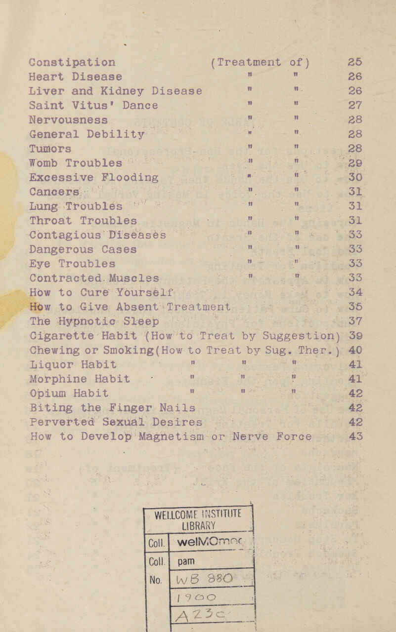 \ (Treatment of) If ••• Constipation Heart Disease Liver and Kidney Disease Saint Vitus1 Dance Nervousness General Debility Tumors Womb Troubles : Excessive Flooding Cancers';;:: ’: - - Lung' -Troubles f- v' Throat Troubles -Contagious' 'Diseases Dangerous Cases Eye Troubles Contracted Muscles H6w to Cure 'Yourself How to Give Absent Treatment The Hypnotic Sleep Cigarette • Habit !(How to Treat by Suggestion) 39 Chewing or Smoking (How to Treat by Sug. Ther.) 40 41 41 42 42 42 43 n it 11 ft r « si n w ' n I! n n is I* ii »i . it 18 II II It n fi ii ii n I! 1! II 25 26 26 27 28 28 28 29 30 31 31 31 33 33 33 33 34 35 37 ii ii ii ii it *i n $i ii Liquor Habit Morphine Habit Opium Habit Biting the Finger Hails Perverted Sexual' Desires \ ■ How to Develop Magnetism■or'Nerve Force • •* WELLCOME INSTITUTE LIBRARY Coll. welMOmnc ,j Coll £ <^s o. No. tv t5 38Q : : | 9 oo . /A ^ ^ : J • ■ ‘ 1