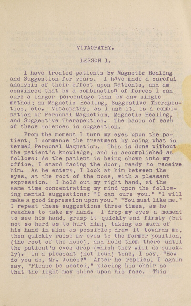 ? VITAOPATHY# LESSOI 1, I have treated patients by Magnetic Healing and Suggestion for years* I have made a careful analysis of their effect upon patients, and am convinced that by a combination of forces I can cure a larger percentage than by any single method; as Magnetic Healing, Suggestive Therapeu¬ tics^ etc# Vitaopathy, as I use it, is a combi¬ nation of Personal Magnetism, Magnetic Heating, and.Suggestive Therapeutics# The basis of each of these sciences is suggestion. Prom the moment 1 turn my eyes upon the pa¬ tient, I commence the treatment by using what is termed Personal Magnetism. This is done without the patientfs knowledge, and is accomplished as follows? As the patient is being shown into my office, I stand facing the door, ready to receive him# As he enters, I look'at him between the eyes, at the root of the nose, with a pleasant expression. I hold out my right hand, at the same time concentrating my mind upon the follow¬ ing mental suggestions? I can cure you*1* **1 will make a good impression upon you*91 You must like me. m I repeat these suggestions three times, as he ■reaches to take my hand# I drop my eyes a moment to see his hand, grasp it quickly and firmly (but not so hard as to hurt him), taking as much of his hand in mine as possible; draw it towards me, then quickly raise my eyes to the former position, (the root of the nose), and hold them there until the patientfs eyes drop (which they will do quick¬ ly)# In a pleasant (not loud) tone, I say, How do you do, Mr# Jones? After h© replies, I again say, Please be seated,91 placing his chair so that the light may shine upon his face* This