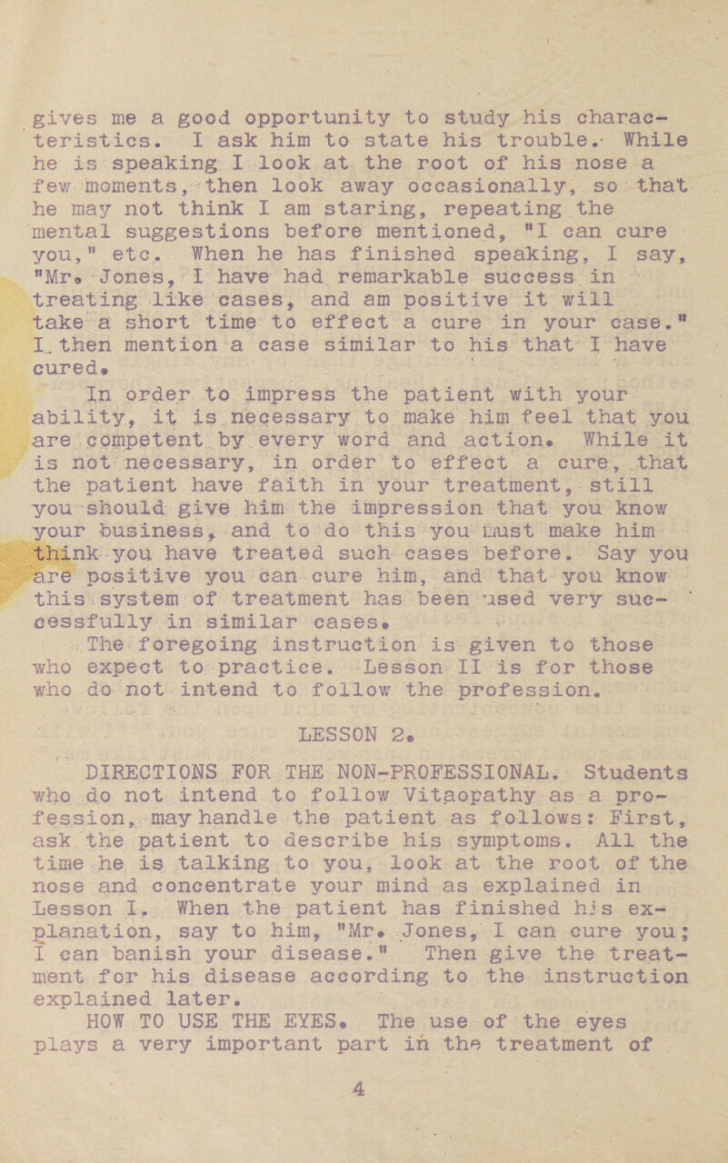 gives me a good opportunity to study his charac¬ teristics. I ask him to state, his trouble.- While he is speaking I look at the root of his nose a few moments, then look away occasionally, so that he may not think I am staring, repeating the mental suggestions before mentioned, MI can cure • you,*1 etc. When he has finished speaking', I say, tfMr® - Jones, - I have had remarkable success, in treating like cases, and am positive it will take a short time-to effect a cure in. your case.11 Lthen mention-a case similar to his that- I have cured* ' In order to impress the patient with your ability, it is necessary to make him feel that you are competent by every word and action* While it is not necessary, in order to effect a cure, that the patient have faith in your treatment, still you'should; give him the impression that you know your business, and to do this you oust make him think-you- have treated such- eases before. Say you are positive you can cure him, and that you know this system; of treatment has been used very suc¬ cessfully .in similar cases* u i ■ The foregoing instruction is given to those who expect to practice. Lesson II is for those who do- not intend to follow the profession. LESSON 2* DIRECTIONS FOR THE NON-PROFESSIONAL. Students who do not intend to follow Vitaopathy as a pro¬ fession, may handle -the patient as follows: First, ask the patient to describe his symptoms. All the time he is talking to you, look at the root of the nose and concentrate your mind as explained in Lesson Ir When the patient has finished his ex¬ planation, say to him, MMr# Jones, I can cure you; I can banish your disease.w Then give the treat¬ ment for his disease according to the instruction explained later. ' \ HOW TO USE THE EYES* The use of the eyes plays a very important part in the treatment of