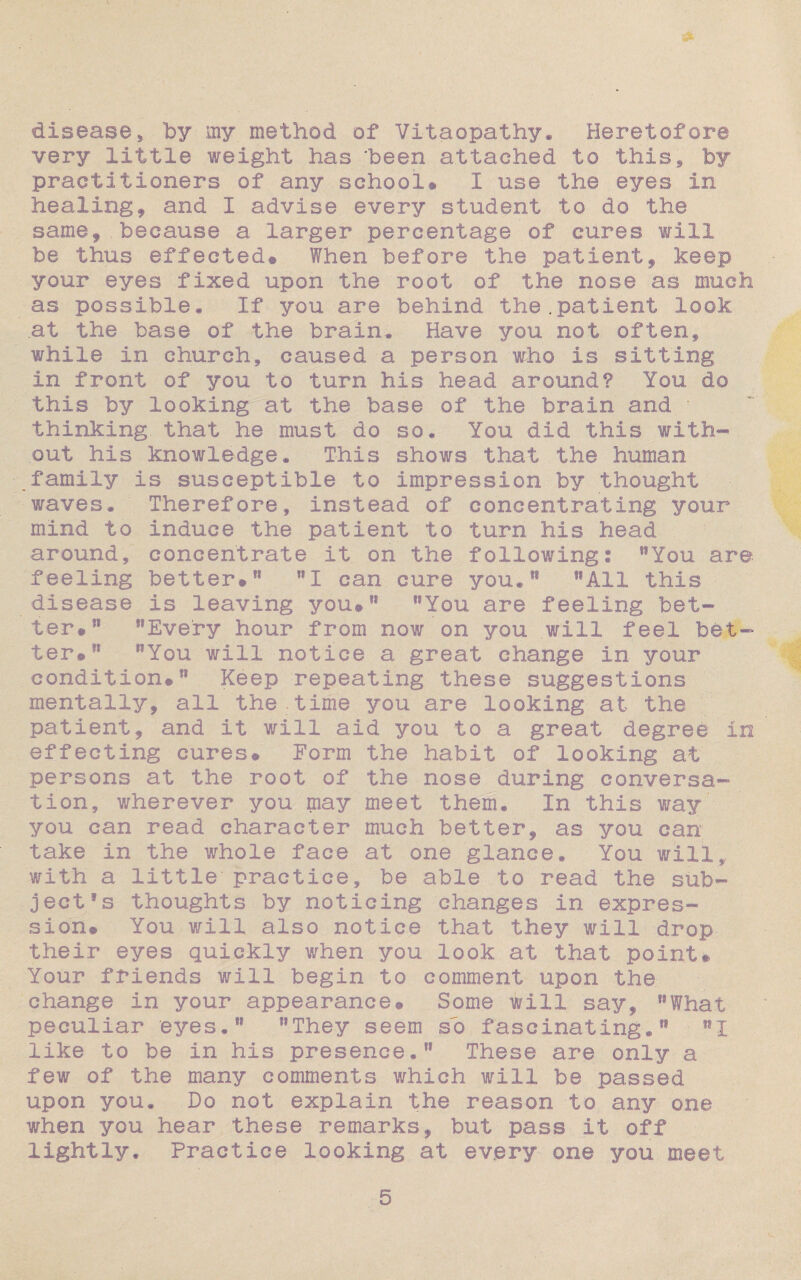 diseasej 'by my method of Vitaopathy. Heretofore very little weight has 'been attached to this., by practitioners of any school# I use the eyes in healing, and i advise every student to do the same, because a larger percentage of cures will be thus effected® When before the patient, keep your eyes fixed upon the root of the nose as much as possible. If you are behind the.patient look .at the base of the brain. Have you not often, while in church, caused a person who is sitting In front of you to turn his head around? You do this by looking at the base of the brain and • thinking, that he must do so. You did this with¬ out his knowledge. This shows that the human family is susceptible to impression by thought waves. Therefore, instead of concentrating your mind to induce the patient to turn his head around, concentrate it on the following! 11 You are feeling better#11 ”X can cure you,*1 flAil this disease is leaving you#11 ?sYou are feeling bet¬ ter® 11 ”Every hour from now on you will feel bet¬ ter®11 ,?You will notice a great change in your condition®11 Keep repeating these suggestions mentally, all the.time you are looking at the patient, and it will aid you to a great degree in effecting cures® Form the habit of looking at persons at the root of the nose during conversa¬ tion, wherever you may meet them. In this way you can read character much better, as you can take in the whole face at one glance. You will,,, with a little'practice, be able to read the sub¬ ject’s thoughts by noticing changes in expres¬ sion# You will also notice that they will drop- their eyes quickly when you look at that point# Your friends will begin to comment upon the change in your appearance® Some will say* Slfhat peculiar eyes.*1 ”They seem so fascinating,11 nl like to be in his presence,11 These are only a few of the many comments which will be passed upon you. Do not explain the reason to any one when you hear these remarks* but pass It off lightly. Practice looking at every one you meet