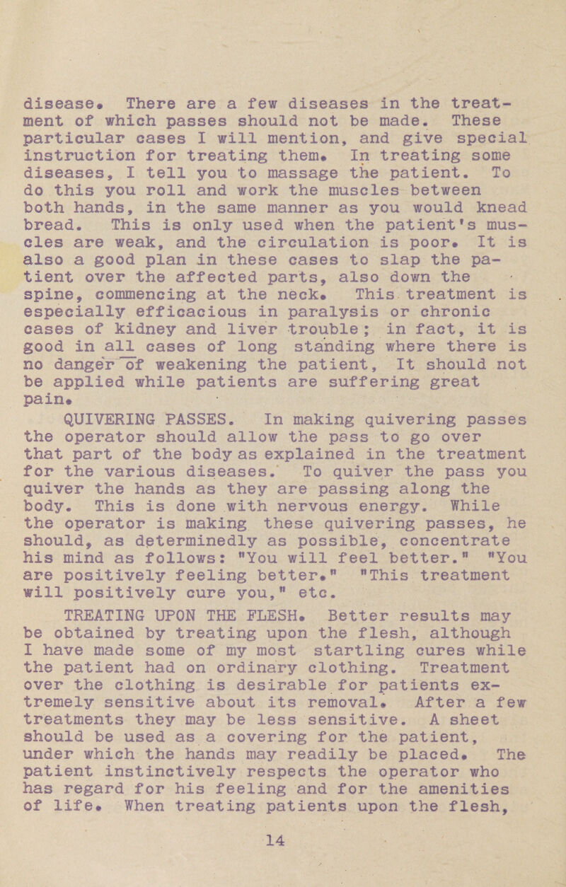 disease# There are a few diseases in the treat¬ ment of which passes should not be made* These particular eases I will mention, and give special, instruction for treating them# In treating some diseases, I tell you to massage the patient* To d© this you roll and work the muscles between both hands, in the same manner as you would knead bread* This is only used when the patient¥s mus¬ cles are weak, and the circulation is poor# It is also a good plan in these cases to slap the pa¬ tient over the affected parts9 also down the spine, commencing at the neck® This, treatment is especially efficacious in paralysis or chronic cases of kidney and liver trouble; in fact, it is good in all cases of long standing where there is no danger of weakening the patient. It should not be applied while patients are suffering great pain® QUIVERING PASSES* In making quivering passes the operator should allow the pass to go over that part of the body as explained in the treatment for the various diseases* To quiver the pass you quiver the hands as they are. passing along the body* This is done .with nervous energy.' While the operator is making these quivering passes, he should, as determinedly as possible, concentrate his mind as follows: lsYou will feel better*11 lfYou are positively feeling better#11 MThis treatment will positively cure you/1 etc. TREATING UPON THE ■.FLESH# Better results may be obtained by treating upon the flesh, although I have made some of my most startling cures while the patient had on ordinary clothing. Treatment over the clothing Is desirable for patients ex¬ tremely sensitive about its removal# -After a few treatments they may be less sensitive. A sheet should be used as a covering for the patient, under which the hands may readily be placed# The patient instinctively respects the operator who has regard for his feeling and for the amenities of life# When treating patients upon the flesh.