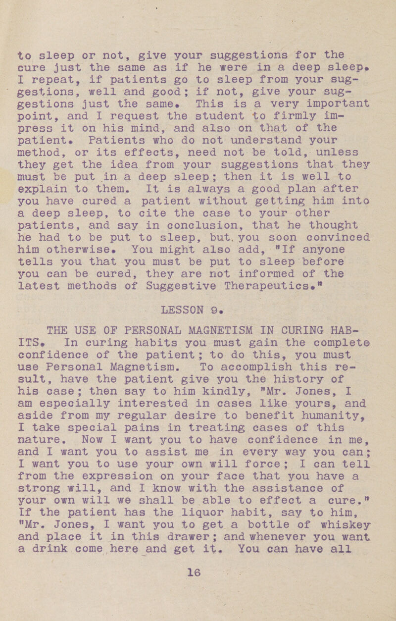 to sleep or not, give your suggestions for the. cure just' the same as if he were in a deep sleep® 1 repeat, if patients go to sleep from your sug¬ gestions, well and good; if not, give your sug¬ gestions just the same® This is. a very important point, and I request the student to firmly im¬ press it on his mind, and also on that of the patient# Patients who do not understand your method, or its effects, need not be told, unless they get the idea from your suggestions that they must be put .in a deep sleep; then it is well to explain to them. It is always a good plan after you have cured a patient without getting him into a deep sleep, to cite the case to your other patients, and say in conclusion, that he thought he had to be put to sleep, but. you soon convinced him otherwise# You might also add, If anyone tells you that you must be put to sleep’before you can be cured, they are not informed of the latest methods of Suggestive Therapeutics#®1 LESSON 9# THE USE OF PERSONAL MAGNETISM IN CURING HAB¬ ITS# In curing habits you must gain the complete confidence of the patient; to do this, you must use Personal Magnetism, To accomplish this re¬ sult, have the patient give you the history of his case; then say to him kindly, Mr, Jones, 1 am especially interested in cases like yours, and aside from my regular desire to benefit humanity, I take special pains in treating cases of this nature. Now I want you to have confidence in me, and I want you to assist me in every way you can; I want you to use your own' will force ; I can tell from the expression on your face that you have a strong will,, and I know with the assistance of your own will we shall be.able to effect a cure.* If the patient has the liquor habit, say to him, wMr. Jones, I want you to get a bottle of whiskey and place it in this drawer; and whenever you want a drink come here and get it. You can have all