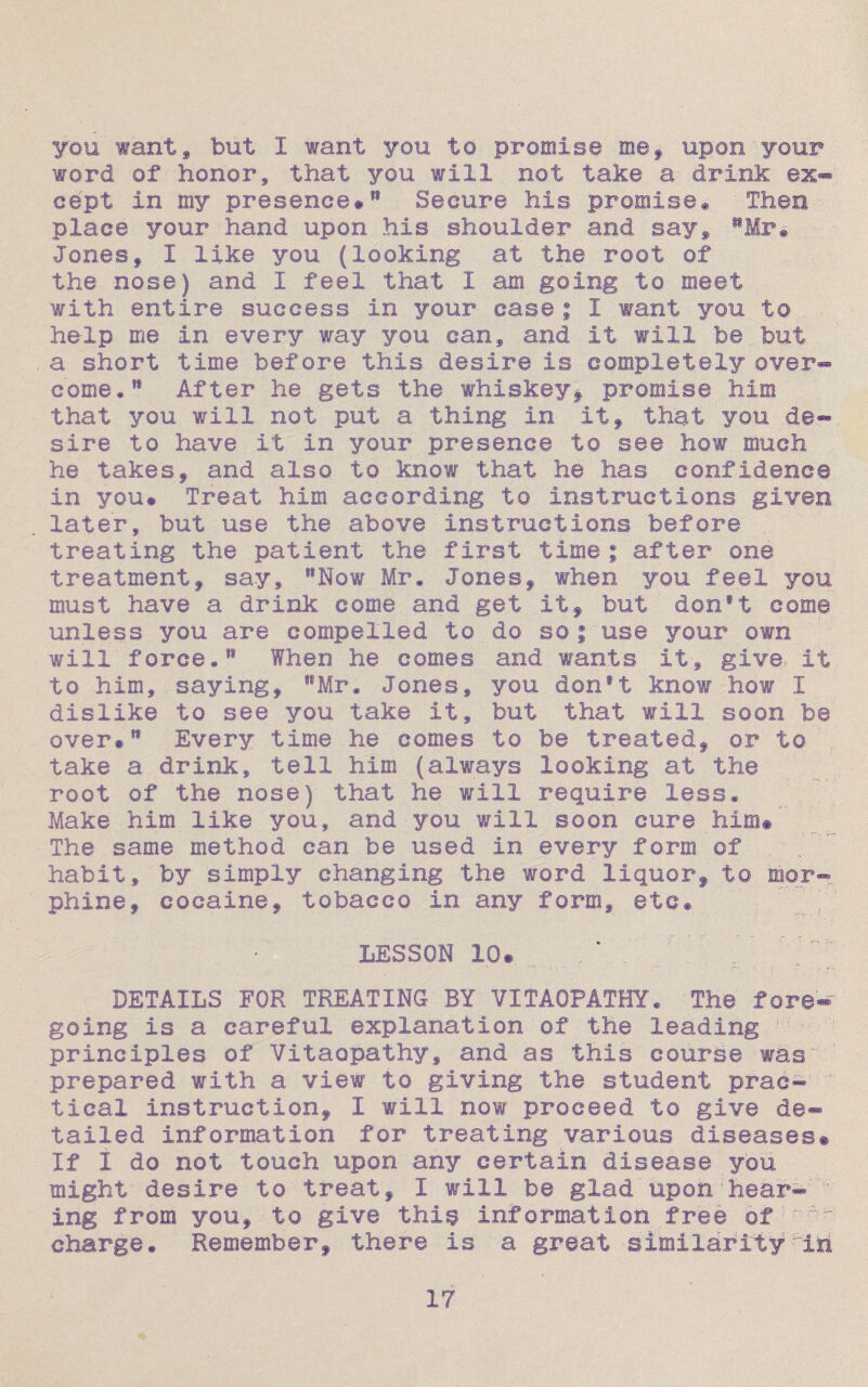 you want, but I want you to promise me, upon your word of honor, that you will not take a drink ex¬ cept in my presence#18 Secure hie promise® Then place your hand upon his shoulder and say, 11 Mr® Jones, I like you (looking at the root of the nose) and I feel that I am going to meet with entire success in your case ; 1 want you to help me in every way you can, and it will be but a short time before this desire is completely over¬ come.” After he gets the whiskey, promise him that you will not put a thing in it, that you de- sire to have it in your presence to see how much he takes, and also to know that he has confidence in you# Treat him according to instructions given later, but use the above instructions before treating the patient the first time; after one treatment, say, l8Now Mr. Jones, when you feel you must have a drink come and get it, but don#t come unless you are compelled to do so ; use your own will force.11 When he comes and wants it, give it to him, saying, S8Mr. Jones, you donft know how 1 dislike to see you take it, but that will soon be over**1 Every time he comes to be treated, or to take a drink, tell him (always looking at the root of the nose) that he will require less* Make him like you, and you will soon cure him#' The same method can be used in every form of habit, by simply changing the word liquor, to mor¬ phine, cocaine, tobacco in any form, etc# LESSON 10# * ' ; ■■ ' ... . —' 4 i . ■ • r--. DETAILS FOR TREATING BY VITAOFATHY. The fore¬ going is a careful explanation of the leading 1 - principles of Vitaopathy, and as this course was prepared with a view to giving the student prac¬ tical instruction, 1 will now proceed to give de¬ tailed information for treating various diseases# If I do not touch upon any certain disease you might desire to treat, I will be glad upon hear¬ ing from you, to give this Information free ofjr^: charge# Remember, there is a great similarity :'iii