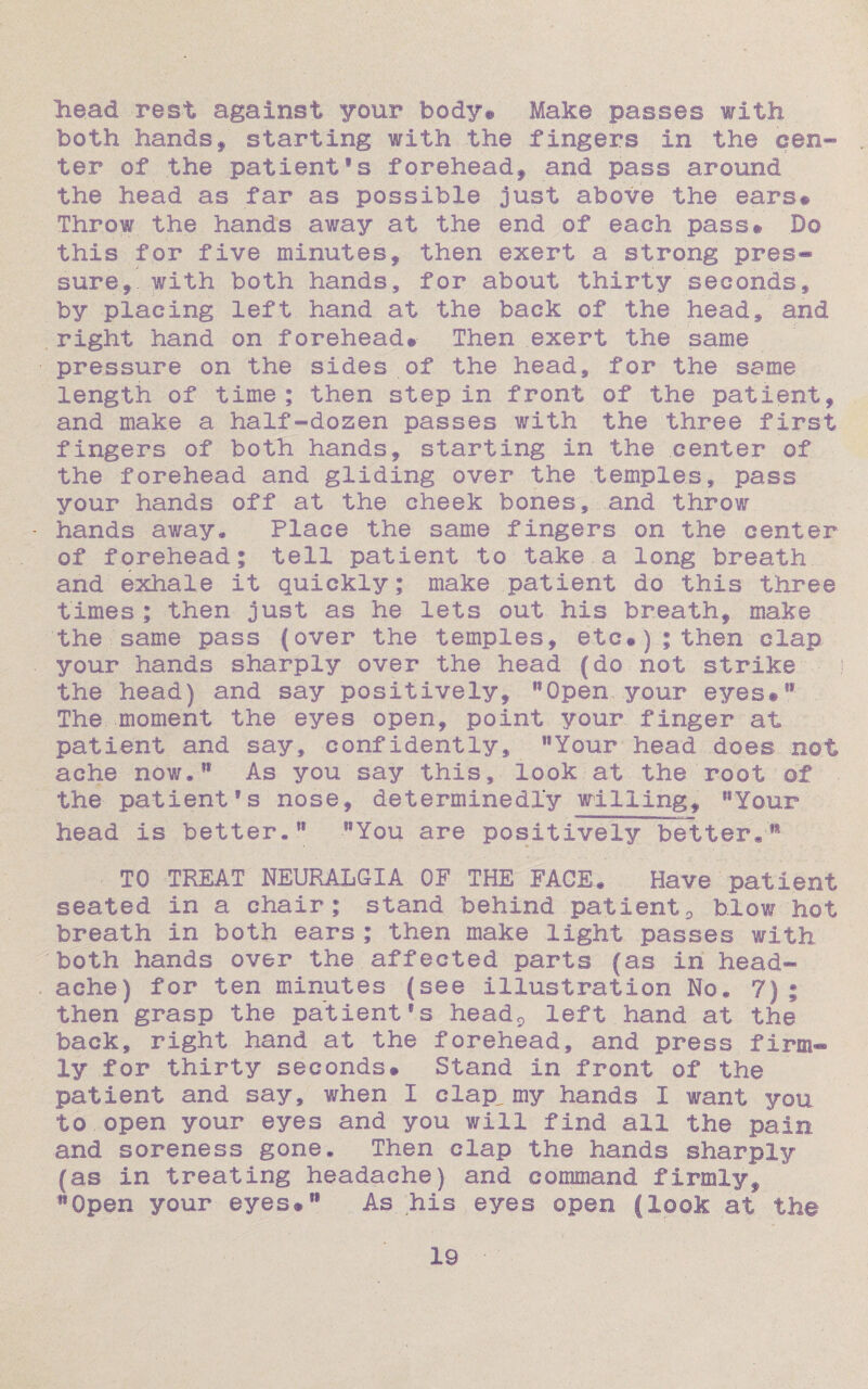 head rest against your body* Make passes with both handsf starting with the fingers in the cen¬ ter of the patientSs forehead, and pass around the head as far as possible just above the ears# Throw the hands away at the end of each pass# Do this for five minutes, then exert a strong pres¬ sure,. with both hands, for about thirty seconds, by placing left hand at the back of the head, and right hand on forehead# Then exert the same pressure on the sides of the head, for the same length of time; then step in front of the patient, and make a half-dozen passes with the three first fingers of both hands, starting in the center of the forehead and gliding over the temples, pass your hands off at the cheek bones,, .and throw hands away,*. Place the same fingers on the center of forehead; tell patient to take a long breath and exhale it quickly; make patient do this three times; then just as he lets out his breath, make the.same pass (over the temples, etc#); then clap your hands sharply over the head (do not strike the head) and say positively, 11 Open your eyes#®* The moment the eyes open, point your finger at patient and say, confidently, Your head does not ache now*®1 As you say this, look at the root of the patient's nose, determinedly willing, Your head is better* You are positively better*ls TO TREAT NEURALGIA OF THE FACE. Have patient seated in a chair; stand behind patient0 blow hot breath in both ears ; then make light passes with both hands over the affected parts (as in head¬ ache) for ten minutes (see illustration No. 7) ; then grasp the patient' s head9 left hand at the back, right hand at the forehead, and press firm¬ ly for thirty seconds# Stand in front of the patient and say, when I clap_ my hands I want you. to open your eyes and you will find all the pain and soreness gone. Then clap the hands sharply (as in treating headache) and command firmly, Open your eyes* As his eyes open (look at the