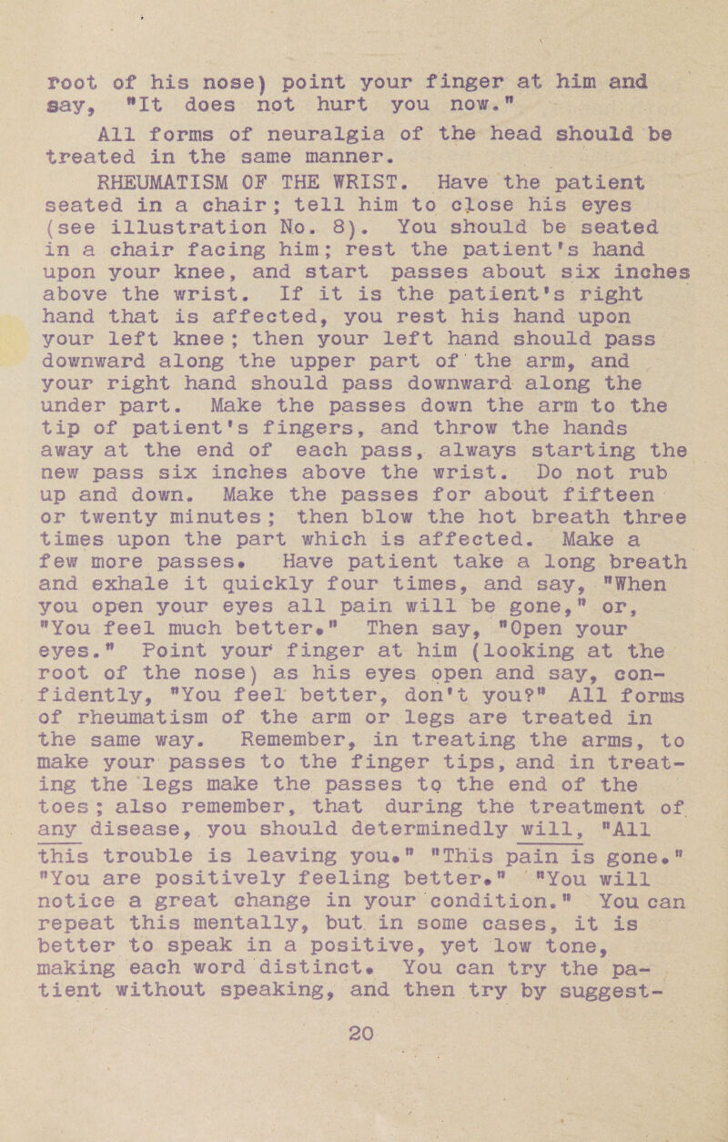root of his nose) point your finger at Mm and say, flIt does not hurt you now*18 All forms of neuralgia of the head should be treated in the same manner* RHEUMATISM OF THE WRIST, Have the patient seated in a chair ; tell him to close his eyes (see illustration No. 8). You should be seated in a chair facing him; rest the patient’s hand upon your knee, and start passes about six inches above the wrist. If it Is the patient’s right hand that is affected, you rest his hand upon your left knee ; then your left hand should pass downward along the upper part of the arm, and your right hand should pass downward along the under part. Make the passes down the arm to the tip of patient’s fingers, and throw the hands away at the end of each pass, always starting the new pass six inches above the wrist. Do not rub up and down. Make the passes for about fifteen or twenty minutes ; then blow the hot breath three times upon the part which is affected. Make a few more passes# Have patient take a long breath and exhale it quickly four times, and say, When you open your eyes all pain will be gone,” or, You feel much better#18 Then say, Open your eyes.81 Point your finger at him (looking at the root of the nose) as his eyes, open and say, con¬ fidently, You feel better, don’t you? All forms of rheumatism of the arm or legs are treated in the same way. Remember, in treating the arms, to make your passes to the finger tips, and in treat¬ ing the legs make the. passes to the end of the toes ; also remember, that during the treatment of any disease, you should determinedly will, All this trouble is leaving you# This pain is gone# You are positively feeling better# You will notice a great change in your condition. You can repeat this mentally, but. in some cases, it is better to speak in a positive, yet low tone, making each word distinct# You can try the pa¬ tient without speaking, and then try by suggest-