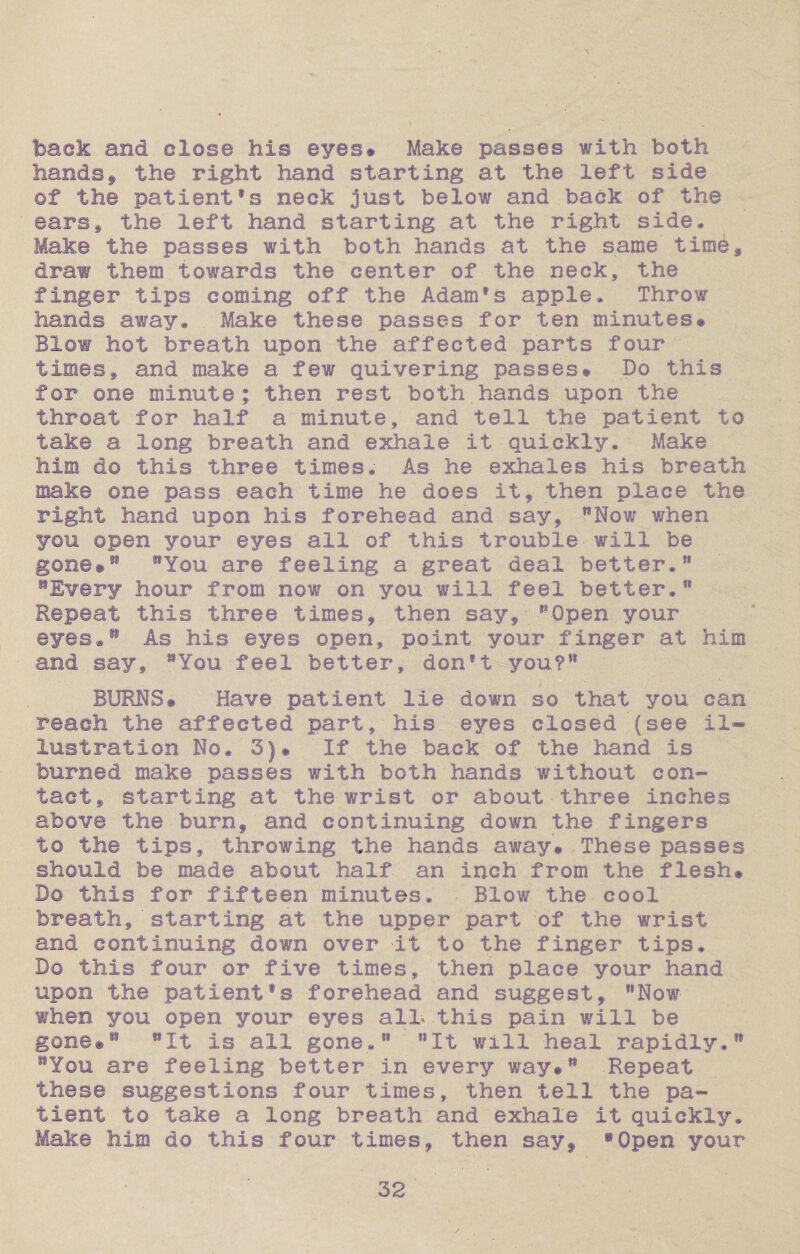 back and close his eyes# Make passes with both handsf the right hand starting at the left side of the patient®s neck just below and back of the ears* the left hand starting at the right side* Make the passes with both hands at the same time* draw them towards the center of the neck, the finger tips coming off the Adam*s apple. Throw hands away* . Make these passes for ten minutes* Blow hot breath upon the affected parts four times* and make a few quivering passes* Do this for one minute ; then rest both hands upon the throat for half a minute, and tell the patient to take a long breath and exhale it. quickly. Make him d© this three times. As he exhales his breath make one pass.each time he does it, then place the right hand upon his forehead and say, Now when you open your eyes all of this trouble-will be gone*81 You are feeling a great deal better.11 Every hour from now on you will feel better. Repeat this three times, then say, Open your eyes* As his eyes open, point your finger at him and say* You feel better, donft you?81 BURNS* Have patient lie down so that you can reach the affected part, his eyes closed (see il¬ lustration No. 3)* If the back of the hand is burned make passes with both hands without con¬ tact, starting at the wrist or about three inches above the burn, and continuing down the fingers to the tips, throwing the hands away* These passes should be made about half an inch from the flesh* Do this for fifteen minutes. ■ Blow the- cool breath,'starting at the upper part of the wrist and continuing down over it to the finger tips. Do this four or five times, then place your hand upon the patientfs forehead and suggest, Now when you open your eyes all* -this pain will be gone*88 It is all gone.11' It will heal rapidly.81 You are feeling better in every way* ** -Repeat these suggestions four times, then tell the pa¬ tient to take a long breath and exhale it quickly. Make him do this four times, then say, »Open your