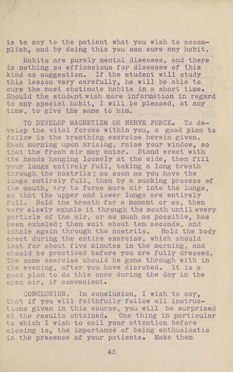 is to say to the patient what you wish to accom¬ plish^ . and by doing-this you can cure-any habit. - Habits are purely mental diseases, and there' is nothing so efficacious for diseases of this kind as suggestion* If the student will study this lesson very carefully, he will be able to ; cure the most obstinate habits in a short time• 'hr Should the student wish more inf ormation in regard to any special habit, I will be pleased, at any time, to give the same to him. TO DEVELOP MAGNETISM OR NERVE FORGE# To de¬ velop the vital forces, within you, a good plan to follow is the breathing exercise herein given. Each morning upon arising, raise your window, so that the fresh air may enter. Stand erect with the hands hanging loosely at the side, then fill yotar lungs entirely full, taking a long breath through the nostrils ; as soon as you have the lungs entirely full, then by a sucking process of the mouth, try to force more air into the lungs, so that the upper and lower lungs are entirely full. Hold the breath for a moment or so, then ' very slowly exhale it through the mouth until every particle of the air, or as much as possible, has been exhaled; then wait about ten seconds, and inhale again through the nostrils. Hold the body erect during the entire exercise, which should last for about five minutes in the morning, and should be practiced before you are fully dressed* The same exercise should be gone through with in the evening, after you have disrobed. It is a good plan to do this once during the day in the open air, if convenient# CONCLUSION. In conclusion, I wish to say, that if you will faithfully follow .all instruc¬ tions given in this course, you will be surprised at the results obtained® One thing in particular to which I wish to call your attention before closing is, the importance of being enthusiastic in the presence of your patients# Make them