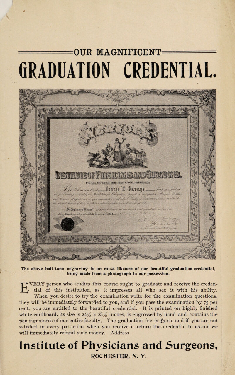 OUR MAGNIFICENT = (iRADUATION CREDENTIAL. The above half-tone engraving is an exact likeness of our beautiful graduation credential, being made from a photograph in our possession. EVBRY person who studies this course ought to graduate and receive the creden¬ tial of this institution, as ic impresses all who see it with his ability. When you desire to try the examination write for the examination questions, they will be immediately forwarded to you, and if you pass the examination by 75 per cent, you are entitled to the beautiful credential. - It is printed on highly finished white cardboard, its size is 22% x 28^ inches, is engrossed by hand and contains the pen signatures of our entire faculty. The graduation fee is $3.00, and if you are not satisfied in every particular when you receive it return the credential to us and we will immediately refund your money. Address Institute of Physicians and Surgeons, ROCHESTER, N. Y.