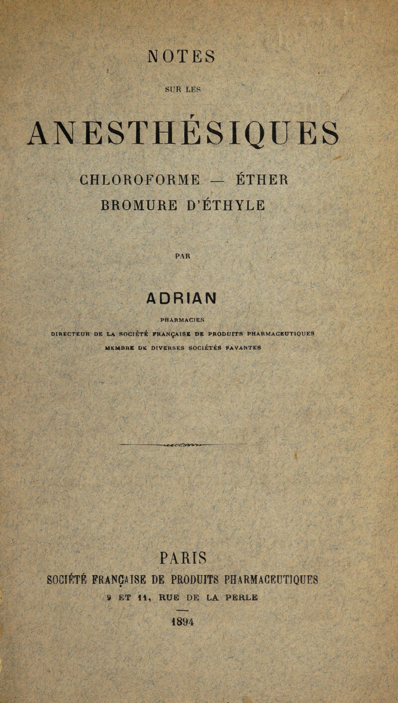 SUR LES ANESTHÉSIQUES ' CHLOROFORME — ÉTHER BROMURE D’ÉTHYLE PAR ADRIAN PHARMACIEN DIRECTEUR DE LA SOCIÉTÉ FRANÇAISE DE PRODUITS PHARMACEUTIQUES MEMBRE DE DIVERSES SOCIÉTÉS SAVANTES PARIS SOCIÉTÉ FRANÇAISE DE PRODUITS PHARMACEUTIQUES 9 ET 11, RUE DE LA PERLE 1894