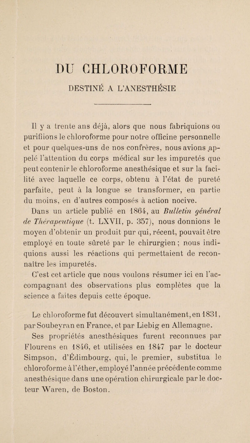 DU CHLOROFORME DESTINÉ A L’ANESTHÉSIE Il y a trente ans déjà, alors que nous fabriquions ou purifiions le chloroforme pour notre officine personnelle et pour quelques-uns de nos confrères, nous avions ap¬ pelé l'attention du corps médical sur les impuretés que peut contenir le chloroforme anesthésique et sur la faci¬ lité avec laquelle ce corps, obtenu à l’état de pureté parfaite, peut à la longue se transformer, en partie du moins, en d’autres composés à action nocive. Dans un article publié en 1864, au Bulletin général de Thérapeutique (t. LXVII, p. 357), nous donnions le moyen d’obtenir un produit pur qui, récent, pouvait être employé en toute sûreté par le chirurgien ; nous indi¬ quions aussi les réactions qui permettaient de recon¬ naître les impuretés. C’est cet article que nous voulons résumer ici en l’ac¬ compagnant des observations plus complètes que la science a faites depuis cette époque. Le ch]oroforme fut découvert simultanément, en 1831, par Soubeyran en France, et par Liebig en Allemagne. Ses propriétés anesthésiques furent reconnues par Flourens en 1846, et utilisées en 1847 par le docteur Simpson, d’Édimbourg, qui, le premier, substitua le chloroforme àl’éther, employé l’année précédente comme anesthésique dans une opération chirurgicale parle doc¬ teur Waren, de Boston.