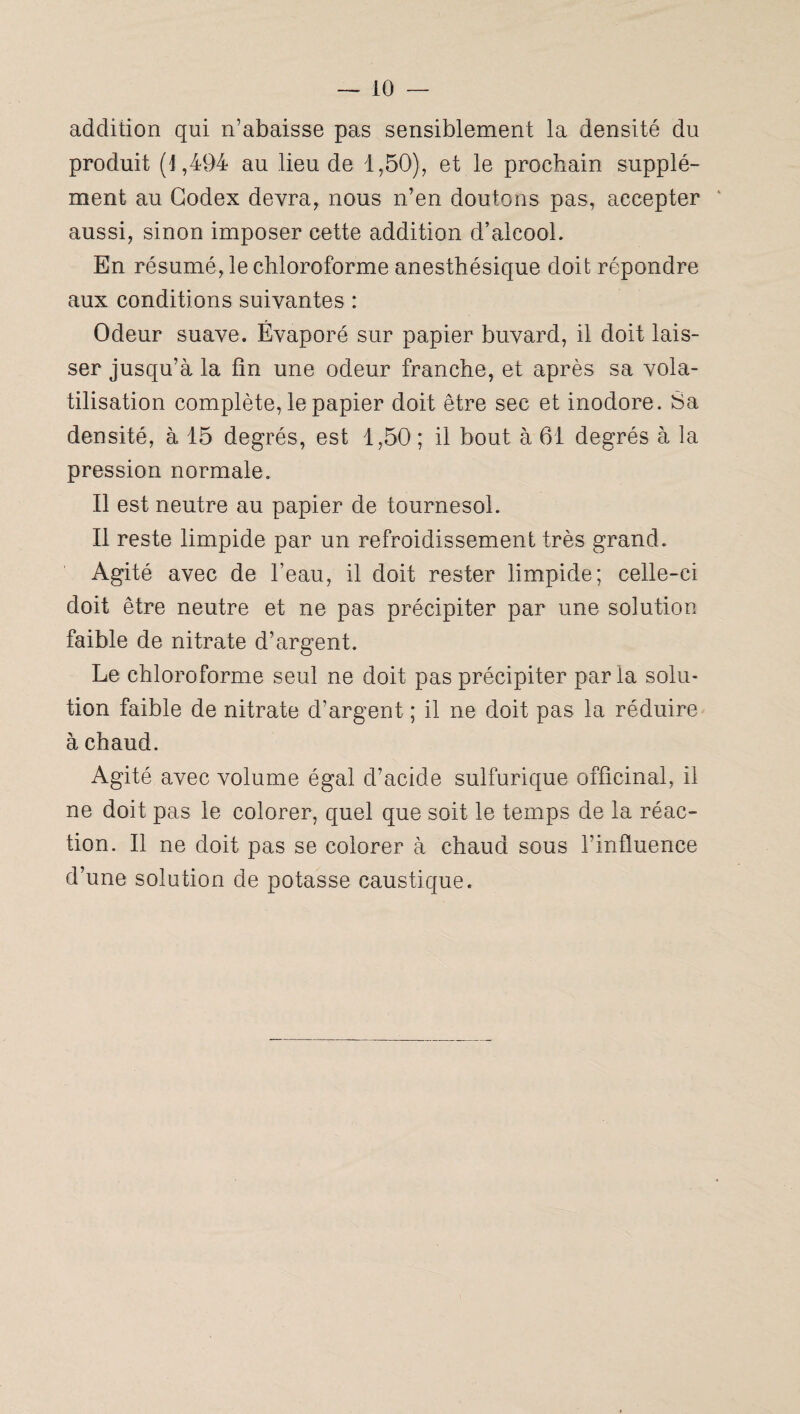 addition qui n’abaisse pas sensiblement la densité du produit (1,494 au lieu de 1,50), et le prochain supplé¬ ment au Codex devra, nous n’en doutons pas, accepter aussi, sinon imposer cette addition d’alcool. En résumé, le chloroforme anesthésique doit répondre aux conditions suivantes : Odeur suave. Évaporé sur papier buvard, il doit lais¬ ser jusqu’à la fin une odeur franche, et après sa vola¬ tilisation complète, le papier doit être sec et inodore. Sa densité, à 15 degrés, est 1,50 ; il bout à 61 degrés à la pression normale. Il est neutre au papier de tournesol. Il reste limpide par un refroidissement très grand. Agité avec de l’eau, il doit rester limpide; celle-ci doit être neutre et ne pas précipiter par une solution faible de nitrate d’argent. Le chloroforme seul ne doit pas précipiter par la solu¬ tion faible de nitrate d’argent ; il ne doit pas la réduire à chaud. Agité avec volume égal d’acide sulfurique officinal, il ne doit pas le colorer, quel que soit le temps de la réac¬ tion. Il ne doit pas se colorer à chaud sous l’influence d’une solution de potasse caustique.