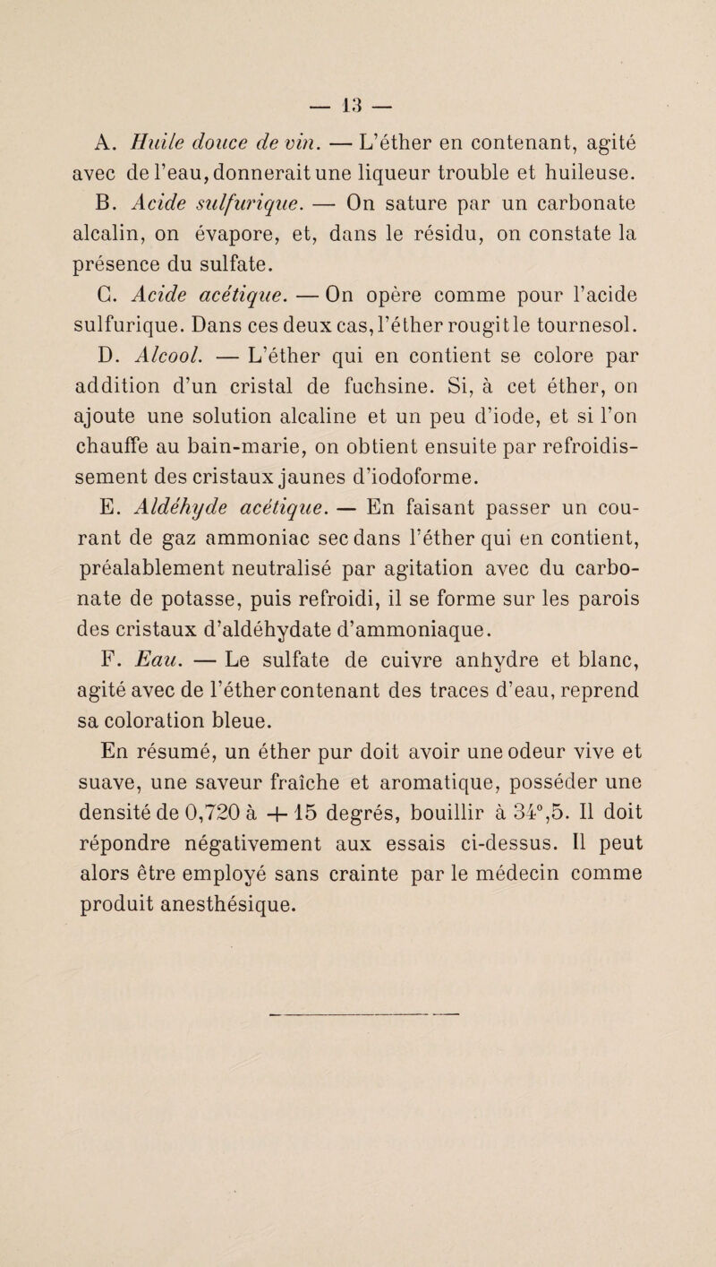 A. Huile douce de vin. — L’éther en contenant, agité avec de l’eau, donnerait une liqueur trouble et huileuse. B. Acide sulfurique. — On sature par un carbonate alcalin, on évapore, et, dans le résidu, on constate la présence du sulfate. G. Acide acétique. — On opère comme pour l’acide sulfurique. Dans ces deux cas, l’éther rougitle tournesol. D. Alcool. — L’éther qui en contient se colore par addition d’un cristal de fuchsine. Si, à cet éther, on ajoute une solution alcaline et un peu d’iode, et si l’on chauffe au bain-marie, on obtient ensuite par refroidis¬ sement des cristaux jaunes d’iodoforme. E. Aldéhyde acétique. — En faisant passer un cou¬ rant de gaz ammoniac sec dans l’éther qui en contient, préalablement neutralisé par agitation avec du carbo¬ nate de potasse, puis refroidi, il se forme sur les parois des cristaux d’aldéhydate d’ammoniaque. F. Eau. — Le sulfate de cuivre anhydre et blanc, agité avec de l’éther contenant des traces d’eau, reprend sa coloration bleue. En résumé, un éther pur doit avoir une odeur vive et suave, une saveur fraîche et aromatique, posséder une densité de 0,720 à -h 15 degrés, bouillir à 34°,5. Il doit répondre négativement aux essais ci-dessus. Il peut alors être employé sans crainte par le médecin comme produit anesthésique.