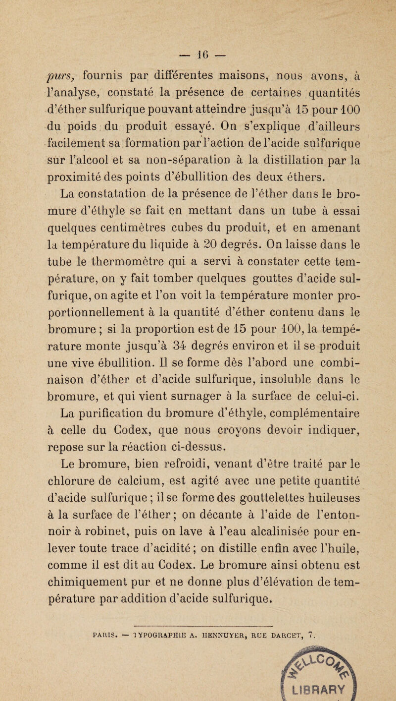 purs, fournis par différentes maisons, nous avons, à l’analyse, constaté la présence de certaines quantités d’éther sulfurique pouvant atteindre jusqu’à 15 pour 100 du poids du produit essayé. On s’explique d’ailleurs facilement sa formation par l’action de l’acide sulfurique sur l’alcool et sa non-séparation à la distillation par la proximité des points d’ébullition des deux éthers. La constatation de la présence de l’éther dans le bro¬ mure d’éthyle se fait en mettant dans un tube à essai quelques centimètres cubes du produit, et en amenant la température du liquide à 20 degrés. On laisse dans le tube le thermomètre qui a servi à constater cette tem¬ pérature, on y fait tomber quelques gouttes d’acide sul¬ furique, on agite et l’on voit la température monter pro¬ portionnellement à la quantité d’éther contenu dans le bromure ; si la proportion est de 15 pour 100, la tempé¬ rature monte jusqu’à 34 degrés environ et il se produit une vive ébullition. Il se forme dès l’abord une combi¬ naison d’éther et d’acide sulfurique, insoluble dans le bromure, et qui vient surnager à la surface de celui-ci. La purification du bromure d’éthyle, complémentaire à celle du Codex, que nous croyons devoir indiquer, repose sur la réaction ci-dessus. Le bromure, bien refroidi, venant d’être traité par le chlorure de calcium, est agité avec une petite quantité d’acide sulfurique; il se forme des gouttelettes huileuses à la surface de l’éther; on décante à l’aide de l’enton¬ noir à robinet, puis on lave à l’eau alcalinisée pour en¬ lever toute trace d’acidité; on distille enfin avec l’huile, comme il est dit au Codex. Le bromure ainsi obtenu est chimiquement pur et ne donne plus d’élévation de tem¬ pérature par addition d’acide sulfurique. PARIS. — TYPOGRAPHIE A. IiENNUYER, RUE DARCET, 7.