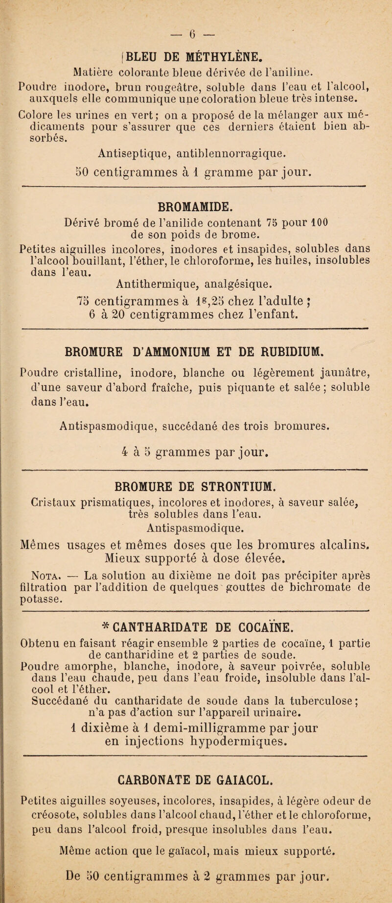 jBLEU DE MÉTHYLÈNE. Matière colorante bleue dérivée de l’aniline. Poudre inodore, brun rougeâtre, soluble dans l’eau et l’alcool, auxquels elle communique une coloration bleue très intense. Colore les urines en vert; on a proposé de la mélanger aux mé¬ dicaments pour s’assurer que ces derniers étaient bien ab¬ sorbés. Antiseptique, antiblennorragique. 50 centigrammes à 1 gramme par jour. BROMAMIDE. Dérivé bromé de l’anilide contenant 75 pour 100 de son poids de brome. Petites aiguilles incolores, inodores et insapides, solubles dans l’alcool bouillant, l’éther, le chloroforme, les huiles, insolubles dans l’eau. Antithermique, analgésique. 75 centigrammes à 1&,25 chez l’adulte ; 6 à 20 centigrammes chez l’enfant. BROMURE D’AMMONIUM ET DE RUBIDIUM. Poudre cristalline, inodore, blanche ou légèrement jaunâtre, d’une saveur d’abord fraîche, puis piquante et salée; soluble dans Peau. Antispasmodique, succédané des trois bromures. 4 à 5 grammes par jour. BROMURE DE STRONTIUM. Cristaux prismatiques, incolores et inodores, à saveur salée, très solubles dans l’eau. Antispasmodique. Mêmes usages et mêmes doses que les bromures alcalins. Mieux supporté à dose élevée. Nota. — La solution au dixième ne doit pas précipiter après filtration par l’addition de quelques gouttes de bichromate de potasse. * CANTHARIDATE DE COCAÏNE. Obtenu en faisant réagir ensemble 2 parties de cocaïne, 1 partie de cantharidine et 2 parties de soude. Poudre amorphe, blanche, inodore, à saveur poivrée, soluble dans l’eau chaude, peu dans l’eau froide, insoluble dans l’al¬ cool et l’éther. Succédané du cantharidate de soude dans la tuberculose; n’a pas d’action sur l’appareil urinaire. 1 dixième à 1 demi-milligramme par jour en injections hypodermiques. CARBONATE DE GAIACOL. Petites aiguilles soyeuses, incolores, insapides, à légère odeur de créosote, sol ubles dans l’alcool chaud, l’éther et le chloroforme, peu dans l’alcool froid, presque insolubles dans l’eau. Même action que le gaïacol, mais mieux supporté. De 50 centigrammes à 2 grammes par jour.