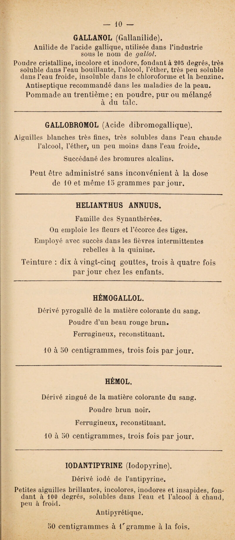 10 GALLANOL (Gallanilide). Anilide de l’acide gallique, utilisée dans l’industrie sous le nom de gallol. Poudre cristalline, incolore et inodore, fondant à 205 degrés, très soluble dans l’eau bouillante, l’alcool, l’éther, très peu soluble dans Peau froide, insoluble dans le chloroforme et la benzine. Antiseptique recommandé dans les maladies de la peau. Pommade au trentième ; en poudre, pur ou mélangé à du talc. GALLOBROMOL (Acide dibromogallique). Aiguilles blanches très fines, très solubles dans l’eau chaude l’alcool, l’éther, un peu moins dans l’eau froide. Succédané des bromures alcalins. Peut être administré sans inconvénient à la dose de 10 et même 15 grammes par jour. HELIANTHUS ANNUUS. Famille des Synanthérées. On emploie les fleurs et l’écorce des tiges. Employé avec succès dans les fièvres intermittentes rebelles à la quinine. Teinture : dix à vingt-cinq gouttes, trois à quatre fois par jour chez les enfants. HÉMOGALLOL. Dérivé pyrogallé de la matière colorante du sang. Poudre d’un beau rouge brun. Ferrugineux, reconstituant. 10 à 50 centigrammes, trois fois par jour. HÉMOL. Dérivé zingué de la matière colorante du sang. Poudre brun noir. Ferrugineux, reconstituant. 10 à 50 centigrammes, trois fois par jour. IODANTIPYRINE (Iodopyrine). Dérivé iodé de l’antipyrine. Petites aiguilles brillantes, incolores, inodores et insapides, fon¬ dant à 100 degrés, solubles dans l’eau et l’alcool à chaud, peu à froid. Antipyrétique. 50 centigrammes à f gramme à la fois.