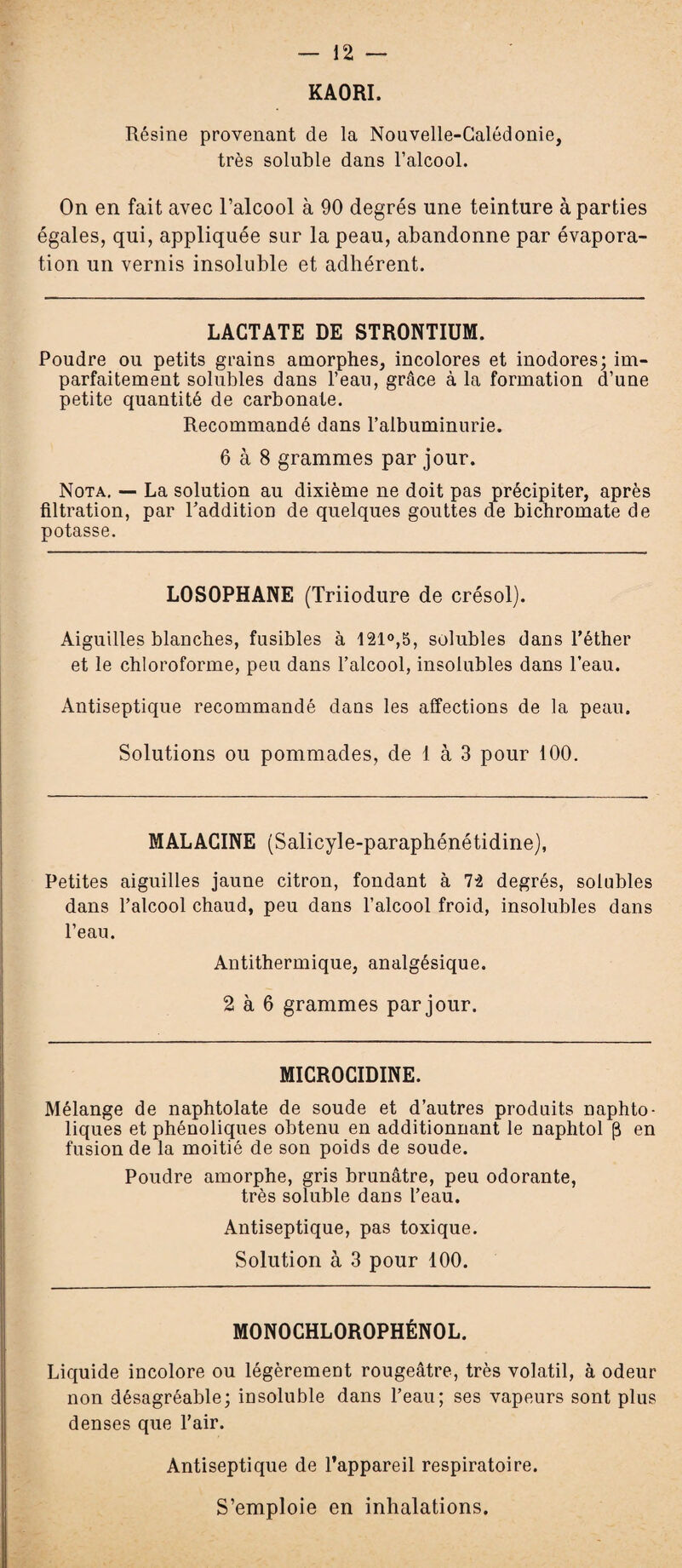 — 12 - KAORI. Résine provenant de la Nouvelle-Calédonie, très soluble dans l’alcool. On en fait avec l’alcool à 90 degrés une teinture à parties égales, qui, appliquée sur la peau, abandonne par évapora¬ tion un vernis insoluble et adhérent. LACTATE DE STRONTIUM. Poudre ou petits grains amorphes, incolores et inodores; im¬ parfaitement solubles dans l’eau, grâce à la formation d’une petite quantité de carbonate. Recommandé dans l’albuminurie. 6 à 8 grammes par jour. Nota. — La solution au dixième ne doit pas précipiter, après filtration, par l’addition de quelques gouttes de bichromate de potasse. LOSOPHANE (Triiodure de crésol). Aiguilles blanches, fusibles à 121°,5, solubles dans l’éther et le chloroforme, peu dans l’alcool, insolubles dans l’eau. Antiseptique recommandé dans les affections de la peau. Solutions ou pommades, de 1 à 3 pour 100. MALACINE (Salicyle-paraphénétidine), Petites aiguilles jaune citron, fondant à 72 degrés, solubles dans l’alcool chaud, peu dans l’alcool froid, insolubles dans l’eau. Antithermique, analgésique. 2 à 6 grammes par jour. MICROCIDINE. Mélange de naphtolate de soude et d’autres produits naphto- liques et phénoliques obtenu en additionnant le naphtol (3 en fusion de la moitié de son poids de soude. Poudre amorphe, gris brunâtre, peu odorante, très soluble dans l’eau. Antiseptique, pas toxique. Solution à 3 pour 100. MONOCHLOROPHÉNOL. Liquide incolore ou légèrement rougeâtre, très volatil, à odeur non désagréable; insoluble dans l’eau; ses vapeurs sont plus denses que l’air. Antiseptique de l’appareil respiratoire. S’emploie en inhalations.