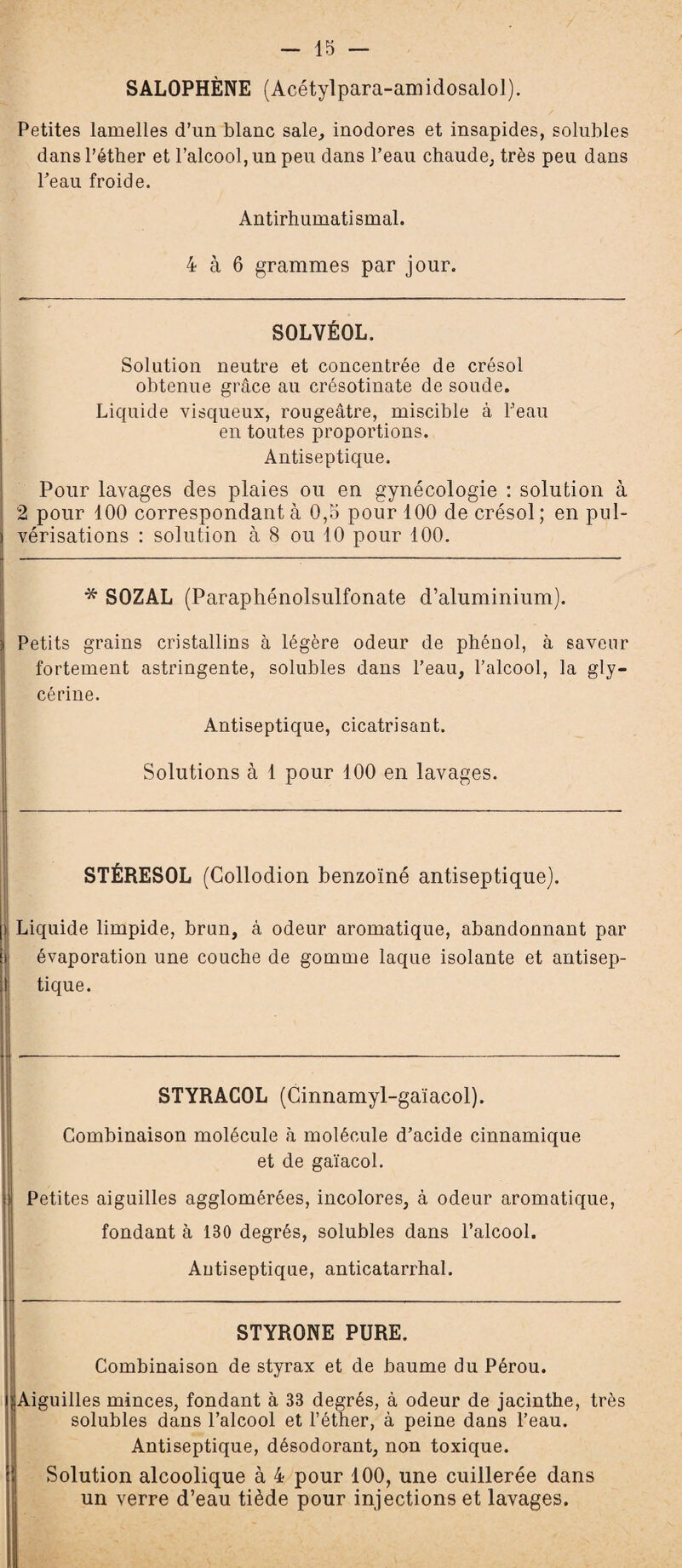 SALOPHÈNE (Acétylpara-amidosalol). Petites lamelles d’un blanc sale, inodores et insapides, solubles dans l’étber et l’alcool, un peu dans l’eau chaude, très peu dans l’eau froide. Antirhumatismal. 4 à 6 grammes par jour. SOLVÉOL. Solution neutre et concentrée de crésol obtenue grâce au crésotinate de soude. Liquide visqueux, rougeâtre, miscible à l’eau en toutes proportions. Antiseptique. Pour lavages des plaies ou en gynécologie : solution à 2 pour 100 correspondant à 0,5 pour 100 de crésol; en pul¬ vérisations : solution à 8 ou 10 pour 100. * SOZAL (Paraphénolsulfonate d’aluminium). Petits grains cristallins à légère odeur de phénol, à saveur fortement astringente, solubles dans l’eau, l’alcool, la gly¬ cérine. Antiseptique, cicatrisant. Solutions à 1 pour 100 en lavages. STÉRESOL (Collodion benzoïné antiseptique). ) Liquide limpide, brun, à odeur aromatique, abandonnant par évaporation une couche de gomme laque isolante et antisep¬ tique. STYRACOL (Cinnamyl-gaïacol). Combinaison molécule à molécule d’acide cinnamique et de gaïacol. Petites aiguilles agglomérées, incolores, à odeur aromatique, fondant à 130 degrés, solubles dans l’alcool. Antiseptique, anticatarrhal. STYRONE PURE. Combinaison de styrax et de baume du Pérou. Aiguilles minces, fondant à 33 degrés, à odeur de jacinthe, très solubles dans l’alcool et l’éther, à peine dans l’eau. Antiseptique, désodorant, non toxique. Solution alcoolique à 4 pour 100, une cuillerée dans un verre d’eau tiède pour injections et lavages.