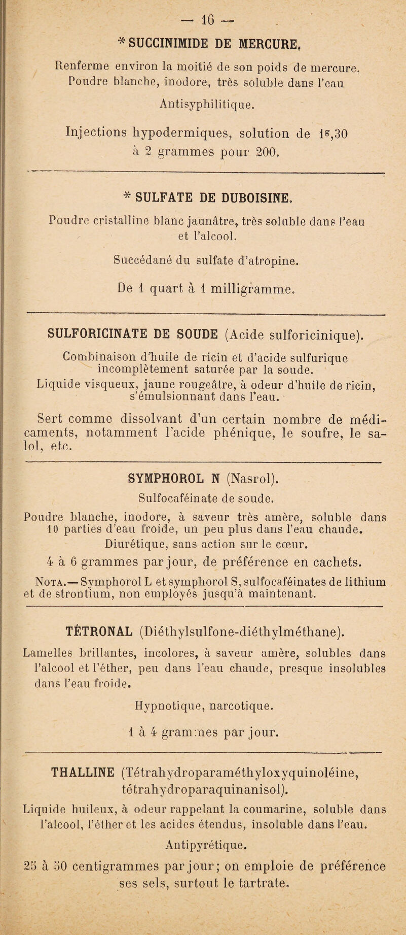 — IG * SUCCINIMIDE DE MERCURE. Renferme environ la moitié de son poids de mercure. Poudre blanche, inodore, très soluble dans l’eau Antisyphilitique. Injections hypodermiques, solution de 1®,30 à 2 grammes pour 200. * SULFATE DE DUBOISINE» Poudre cristalline blanc jaunâtre, très soluble dans l’eau et l’alcool. Succédané du sulfate d’atropine. De 1 quart à 1 milligramme. SULFORICINATE DE SOUDE (Acide sulforicinique). Combinaison d’huile de ricin et d’acide sulfurique incomplètement saturée par la soude. Liquide visqueux, jaune rougeâtre, à odeur d’huile de ricin, s’émulsionnant dans l’eau. Sert comme dissolvant d’un certain nombre de médi¬ caments, notamment l'acide phénique, le soufre, le sa- lol, etc. SYMPHOROL N (Nasrol). Sulfocaféinate de soude. Poudre blanche, inodore, à saveur très amère, soluble dans 10 parties d’eau froide, un peu plus dans l’eau chaude. Diurétique, sans action sur le cœur. 4 à 6 grammes par jour, de préférence en cachets. Nota.— Symphorol L et symphorol S, sulfocaféinates de lithium et de strontium, non employés jusqu’à maintenant. TÈTRONAL (Diéthylsulfone-diéthylméthane). Lamelles brillantes, incolores, à saveur amère, solubles dans l’alcool et l’éther, peu dans l’eau chaude, presque insolubles dans l’eau froide. Hypnotique, narcotique. 1 à 4 grammes par jour. THALLINE (Tétrahydroparaméthyloxyquinoléine, tétrahydroparaquinanisolj. Liquide huileux, à odeur rappelant la coumarine, soluble dans l’alcool, l’éther et les acides étendus, insoluble dans l’eau. Antipyrétique. 25 à 50 centigrammes par jour; on emploie de préférence ses sels, surtout le tartrate.