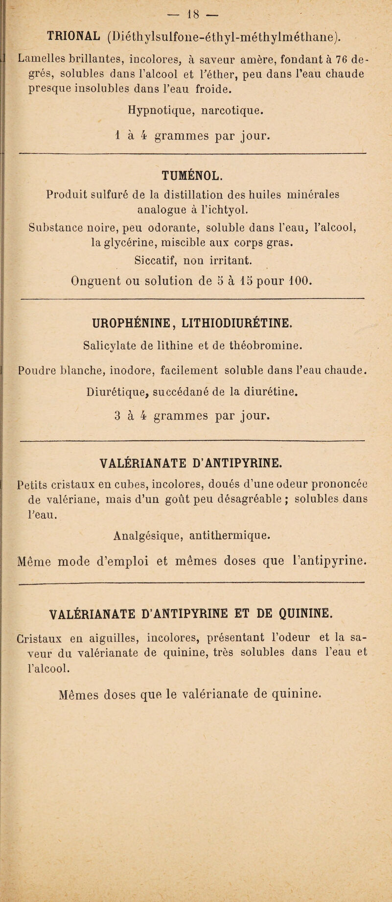 — 18 — TRIONAL (Diéthylsulfone-éthyl-méthylméthane}. Lamelles brillantes, incolores, à saveur amère, fondant à 76 de¬ grés, solubles dans l’alcool et l’éther, peu dans l’eau chaude presque insolubles dans l’eau froide. Hypnotique, narcotique. 1 à 4 grammes par jour. TUMÉNOL. Produit sulfuré de la distillation des huiles minérales analogue à l’ichtyol. Substance noire, peu odorante, soluble dans l’eau, l’alcool, la glycérine, miscible aux corps gras. Siccatif, non irritant. Onguent ou solution de 5 à 15 pour 100. UROPHÉNINE, LITHIODIURÉTINE. Salicylate de lithine et de théobromine. Poudre blanche, inodore, facilement soluble dans l’eau chaude. Diurétique, succédané de la diurétine. 3 à 4 grammes par jour. VALÉRIANATE D’ANTIPYRINE. Petits cristaux en cubes, incolores, doués d’une odeur prononcée de valériane, mais d’un goût peu désagréable ; solubles dans l'eau. Analgésique, antithermique. Même mode d’emploi et mêmes doses que l’antipyrine. VALÉRIANATE D’ANTIPYRINE ET DE QUININE. Cristaux en aiguilles, incolores, présentant l’odeur et la sa¬ veur du valérianate de quinine, très solubles dans l’eau et l’alcool. Mêmes doses que le valérianate de quinine.