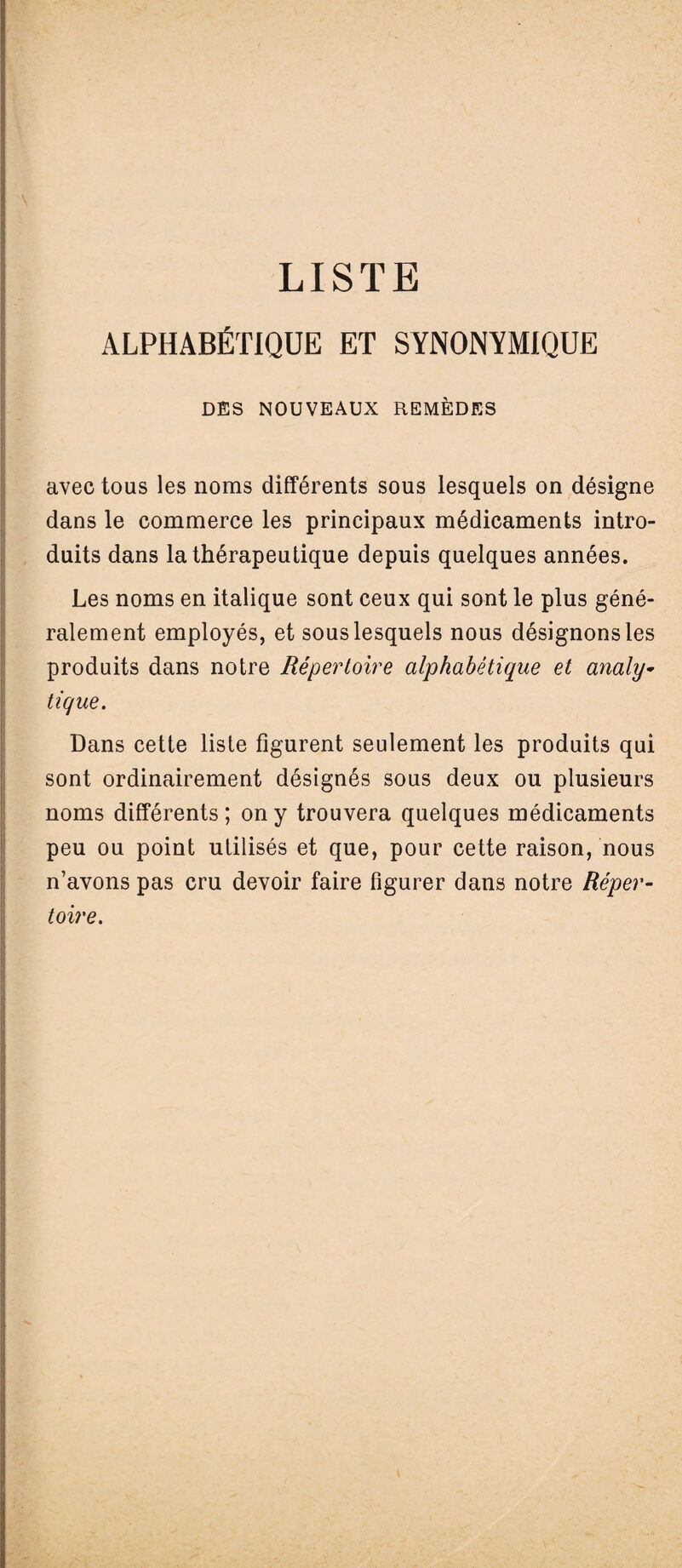 LISTE ALPHABÉTIQUE ET SYNONYMIQUE DES NOUVEAUX REMÈDES avec tous les noms différents sous lesquels on désigne dans le commerce les principaux médicaments intro¬ duits dans la thérapeutique depuis quelques années. Les noms en italique sont ceux qui sont le plus géné¬ ralement employés, et sous lesquels nous désignons les produits dans notre Répertoire alphabétique et analy¬ tique. Dans cette liste figurent seulement les produits qui sont ordinairement désignés sous deux ou plusieurs noms différents; on y trouvera quelques médicaments peu ou point utilisés et que, pour cette raison, nous n’avons pas cru devoir faire figurer dans notre Réper¬ toire.