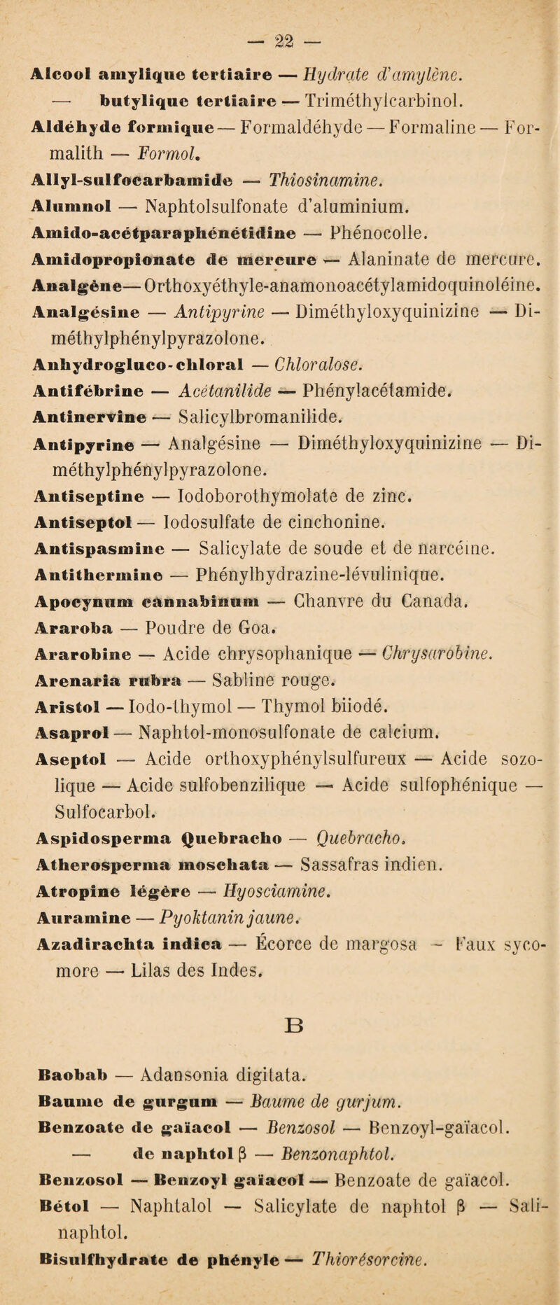 Alcool amylique tertiaire — Hydrate d'amylène. butylique tertiaire — Triméthylcarbinol. Aldéhyde formique — Formaldéhyde — Formaline — For- malith — Formol. Allyl-sulfocarbamide — Thiosinamine. Alumnol — Naphtolsulfonate d’aluminium. Amido-acétparaphénétidine — Phénocolle. Amidoproplonate de mercure Alaninate de mercure. Analgène—Orthoxyéthyle-anamonoacétylamidoquinoléine. Analgésine — Antipyrine — Diméthyloxyquinizine — Di- méthylphénylpyrazolone. Anhydrogluco-cliloral — Chloralose. Antifébrine — Acétanilide — Phénylacétamide. Antinervine — Salicylbromanilide. Antipyrine — Analgésine — Diméthyloxyquinizine — Di- méthylphénylpyrazolone. Antiseptine — Iodoborothymolate de zinc. Antiseptol — Iodosulfate de cinchonine. Antispasmine — Salicylate de soude et de narcéine. Antithermine — Phénylhydrazine-lévuliiiique. Apocynum cannabinum — Chanvre du Canada. Araroba — Poudre de Goa. Ararobine — Acide chrysophanique — Chrysarobine. Arenaria rubra — Sabline rouge. Aristol — Iodo-thymol — Thymol biiodé. Asaprol— Naphtol-monosulfonate de calcium. Aseptol — Acide orthoxyphénylsulfureux — Acide sozo- lique — Acide sulfobenzilique — Acide sulfophénique — Sulfocarbol. Aspidosperma Quebracho — Quebracho. Atlierosperma moschata — Sassafras indien. Atropine légère — Hyosciamine. Aura mine — Pyoktanin jaune. Azadirachta indica — Écorce de margosa — Faux syco¬ more — Lilas des Indes. B Baobab — Adansonia digitata. Baume de gurgum — Baume de gurjum. Benzoate de gaïacol — Benzosol — Benzoyl-gaïacol. — de naphtol (3 — Benzonaphtol. Benzosol — Benzoyl gaïacol — Benzoate de gaïacol. Bétol — Naphtalol — Salicylate de naphtol (3 — Sali- naphtol. Bisulfhydrate de phényle — Thiorésorcine.