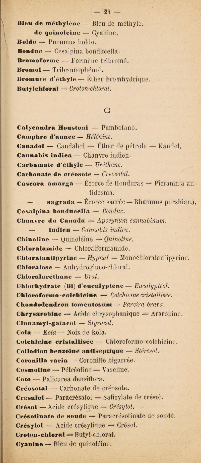 Bleu de méthylène — Bleu de méthyle. — de quînoléine — Cyanine. Boldo — Pneumus boldo. Bonduc — Gesalpina bonducella. Bromoforme — Formène tribromé. Bromol — Tribromophénol. Bromure d’éthyle— Éther bromhydrique. Butylchloral — Groton-chloral. G Calycandra Houstoni — Pambotano. Camphre d’aunée — Hélénine. Canadol — Candahol — Éther de pétrole — Kandol. Cannabis indica — Chanvre indien. Carbamate d’éthyle — Uréthcine. Carbonate de créosote — Créosotal. Cascara amarga — Écorce de Honduras — Picramnia an- tidesma. — sagrada — Écorce sacrée —Bhamnus purshiana. Cesalpina bonducella — Bonduc. Chanvre du Canada — Apocynum canncibinum. — indien — Cannabis indica. Chinoline — Quinoléine — Quinoline. Chloralamide — Chloralformamide. Chloralantipyrine — Hypnctl — Monochloralantipyrine. Chloralose — Anhydrogluco-chloral. Chloraluréthane — Tirai. Chlorhydrate (Bi) d’euealyptène — Eucalyptèol. Chloroformo-colchicine — Colchicine cristallisée. Chondodendron tomcntosnm — Pareira brava. Chrysarobine — Acide chrysophanique — Ararobine. Cinnamyl-gaïacol— Styracol. Cola — Kola — Noix de kola. Colchicine cristallisée — Chloroformo-colchicine. Collodion benzoxné antiseptique — Stérésol. Coronilla varia — Coronille bigarrée. Cosmoline — Pétréoline — Vaseline. Coto — Palicurea densiflora. Créosotal — Carbonate de créosote. Crésalol — Paracrésalol — Salicylate de crésol. Crésol — Acide crésylique — Crésylol. Crésotinate de soude — Paracrésotinate de soucie. Crésylol — Acide crésylique — Crésol. Croton-chloral — Butyl-chloral. Cyanine — Bleu de quinoléine.