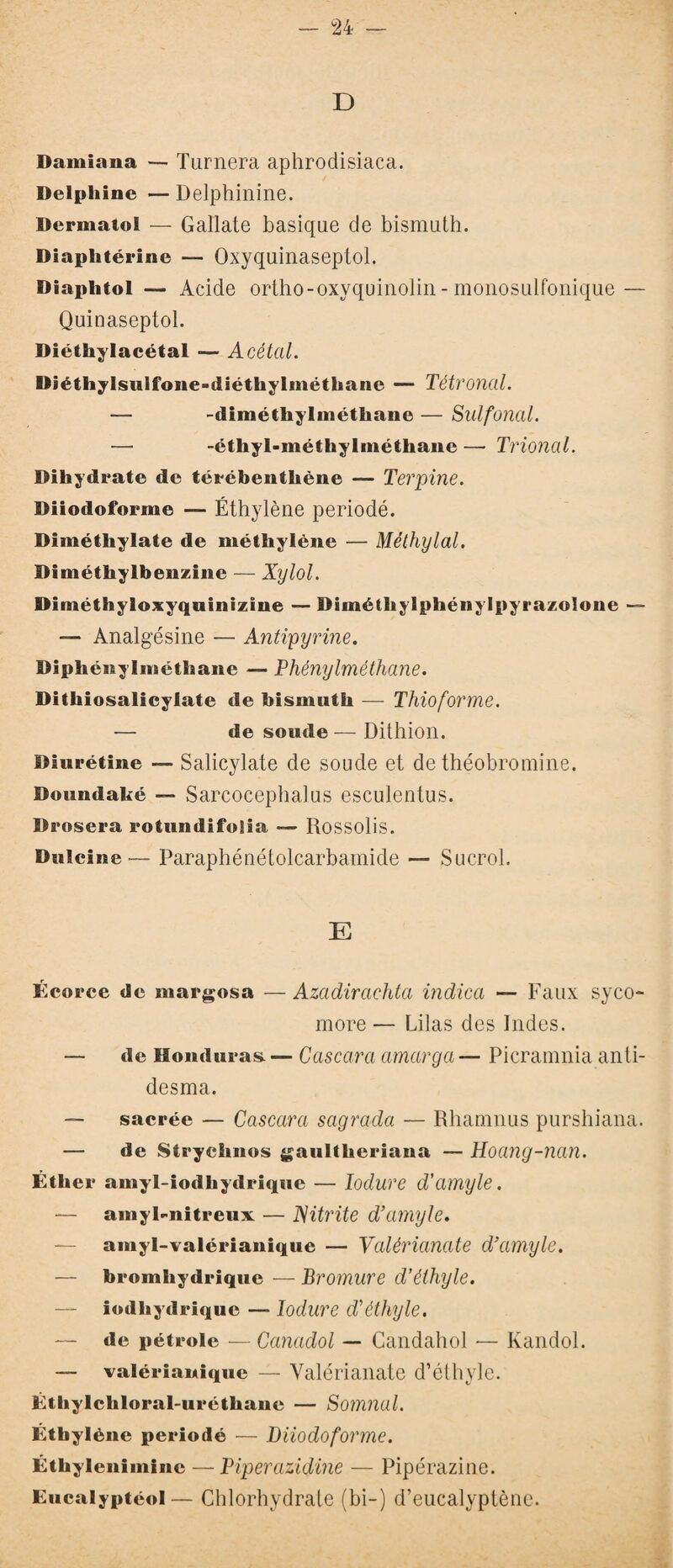 D Damiana — Turnera aphrodisiaca. Delphine — Delphinine. Dermatol — Gallate basique de bismuth. Diaplitérine — Oxyquinaseptol. Diaplitol — Acide ortho-oxyquinolin - monosulfonique — Quinaseptol. Diéthylacétal ■— Acétal. Diétliylsulfone-diéthylmëthane — Tétronal. — -diméthylméthane — Sulfonal. — -étliyl-méthylméthane — Trional. Dihydrate de térébentliène — Terpine. Diiodoforme — Éthylène periodé. Dimélhylate de méthylène — Méthylal. Diméthylbenzine — Xylol. Diméthyloxyquinizine — Diméthylphénylpyrazolone — — Analgésine — Antipyrine. Diphénylméthane — Phénylméthane. Dithiosalicylate de bismuth — Thioforme. — de soude — Dithion. Diurétine — Salicylate de soude et de théobromine. Doundaké — Sarcocephalus esculentus. Drosera rotundifoüa — Rossolis. Dulcine — Paraphénétolcarbamide — Sucrol. E Écorce de margosa —Azadirachta indien — Faux syco- more — Lilas des Indes. — de Honduras. — Cascara amarga — Picramnia anti- desma. — sacrée — Cascara sagrada — Rhamnus purshiana. — de Strychnos gaultheriana — Hoang-nan. Éther amyl-iodhydrique — ïodure d’amyle. — amyl-nitreux — JSitrite d’amyle. — amyl-valérianique — Valérianate d’amyle. — bromhydrique — Bromure d’éthyle. — iodhydriquc — ïodure d’éthyle. ~ de pétrole — Canadol — Candahol — Kandol. — valérianique — Valérianate d’éthyle. Éthylchloral-uréthane — Somnal. Éthylène periodé — Diiodoforme. Éthyleniininc — Piperazidine — Pipérazine. Eucalyptéol— Chlorhydrate (bi-) d’eucalyptène.