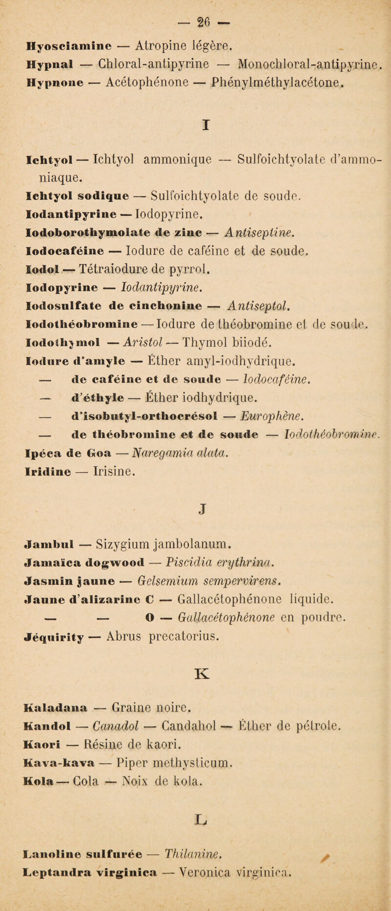 Hyosciamine — Atropine légère. Hypnal — Ghloral-antipyrine — Monochloral-antipyrine. Hypnone — Acétophénone — Phénylméthylacétone. I Ichtyol — Ichtyol ammonique — Sulfoichtyolate d’ammo¬ niaque. Ichtyol sodique — Sulfoichtyolate de soude. Iodantipyrine — Iodopyrine. Iodoborothymolate de zinc — Antiseptine. lodocaféine — Iodure de caféine et de soude, lodol — Tétraiodure de pyrrol. Iodopyrine — Iodantipyrine. Iodosulfate de cinchonine — Antiseptol. lodotliéobromine — Iodure de théobromine et de soude. Iodo thymol — Aristol — Thymol biiodé. Iodure d’amyle — Éther amyl-iodhydrique. — de caféine et de soude — lodocaféine. — d’éthyle — Éther iodhydrique. — d’isobutyl-orthocrésol — Europhène. — de théobromine et de soude — Iodoihéobrominc. Ipéca de Goa — Naregamia (data. Iridine — Irisine. J Jambul — Sizygium jambolanum. Jamaïca dogwood — Piscidia erythrina. Jasmin jaune — Gelsemium sempervirens. Jaune d’alizarine C — Gallacétophénone liquide. — — O — Gallacétophénone en poudre. Jéquirîty — Abrus precatorius. K Kaladana — Graine noire. Kandol — Canadol — Candahol — Éther de pétrole. Kaori — Résine de kaori. Kava-kava — Piper methyslicum. Kola—Cola — Noix de kola. L Lanoline sulfurée — Thilanine. Leptandra virginica — Yeroilica virginica.