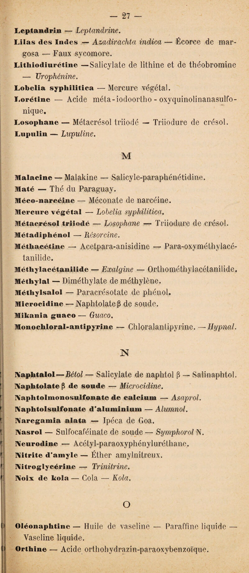 Leptandrin — Leptandrine. Lilas des Indes — Azadirachta indica — Écorce de mar- gosa — Faux sycomore. Litliiodiurétine — Salicylate de lithine et de théobromine — TJrophénine. Lobelia sypliilitica — Mercure végétal. Lorétine — Acide méta-iodoortho - oxyquinolinanasulfo- nique. Losophane — Métacrésol triiodé — Triiodure de crésol. Lupulin — Lupuline. M Malacine — Malakine — Salicyle-paraphénétidine. Maté — Thé du Paraguay. Méeo-narcéine — Méconate de narcéine. Mercure végétal — Lobelia sypliilitica. Métacrésol triiodé — Losophane — Triiodure de crésol. Métadiphénol — Résorcine. Méthacétine — Acetpara-anisidine — Para-oxyméthylacé- tanilide. Méthylacétanilide — Exalgine — Orthométhylacétanilide, Méthylal — Diméthylate de méthylène. Méthylsalol — Paracrésotate de phénol. Microcidine — Naphtolatefl de soude. Mikania guaco — Guaco. Monochloral-antipyrine — Chloralantipyrine. —Eypnal. N Naphtalol—J3é£oZ — Salicylate de naphtol (3 — Salinaphtol. Naphtolate fl de soude — Microcidine. I\apbtolmonosulfonate de calcium — Asaprol. IVaphtolsulfonate d’aluminium — Alumnol. Naregamia alata — Ipéca de Goa, IMasrol — Sulfocaféinate de soude — Symphorol N. Neurodine — Acétyl-paraoxyphényliiréthanc. Nitrite d’amyle — Éther amylnitreux. Nitroglycérine — Trinitrine. Noix de kola — Cola — Kola. O Oléonaphtinc — Huile de vaseline — Paraffine liquide — Vaseline liquide. Ortliine — Acide orthohydrazin-paraoxybenzoïque.