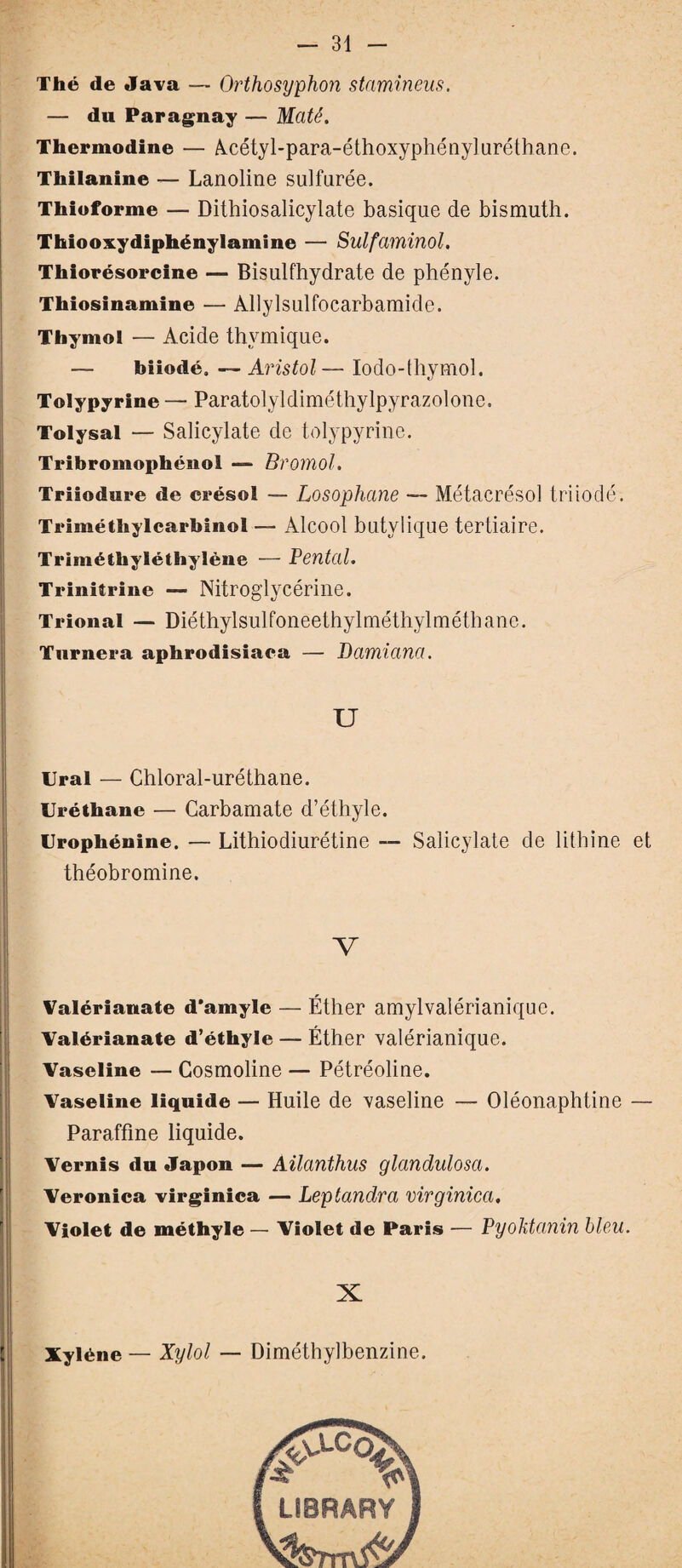 Thé de Java — Orthosyphon stamineus. — du Paraguay — Maté. Thermodine — Acétyl-para-éthoxyphényluréthane. Thilanine — Lanoline sulfurée. Thioforme — Dithiosalicylate basique de bismuth. Thiooxydiphénylamine — Sulfaminol. Thiorésorcine — Bisulfhydrate de phényle. Thiosinamine — Allylsulfocarbamide. Thymol — Acide thymique. biiodé. —Aristol— Iodo-thymol. Tolypyrine — Paratolyldiméthylpyrazolone. Tolysal — Salicylate de tolypyrine. Tribromophénol — Bromol. Triiodure de crésol — Losophane — Métacrésol tri iodé. Triméthylcarbinol — Alcool butvlique tertiaire. Triméthyléthylène — Tentai. Triniîrine — Nitroglycérine. Trional — Diéthylsulfoneethylméthylméthane. Tnrnera aphrodisiaca — Damiana. U Ural — Chloral-uréthane. Uréthane — Carbamate d’éthyle. Urophénine. — Lithiodiurétine — Salicylate de lithine et théobromine. V Valérianate d’amyle — Éther amylvalérianique. Valérianate d’éthyle — Éther valérianique. Vaseline — Cosmoline — Pétréoline. Vaseline liquide — Huile de xaseline — Oléonaphtine — Paraffine liquide. Vernis du Japon — Ailanthus glandulosci. Veronica virginica — Leptandra virginica. Violet de méthyle — Violet de Paris — Pyoktanin bien. X Xyléne — Xylol — Diméthylbenzine. LIBRARY