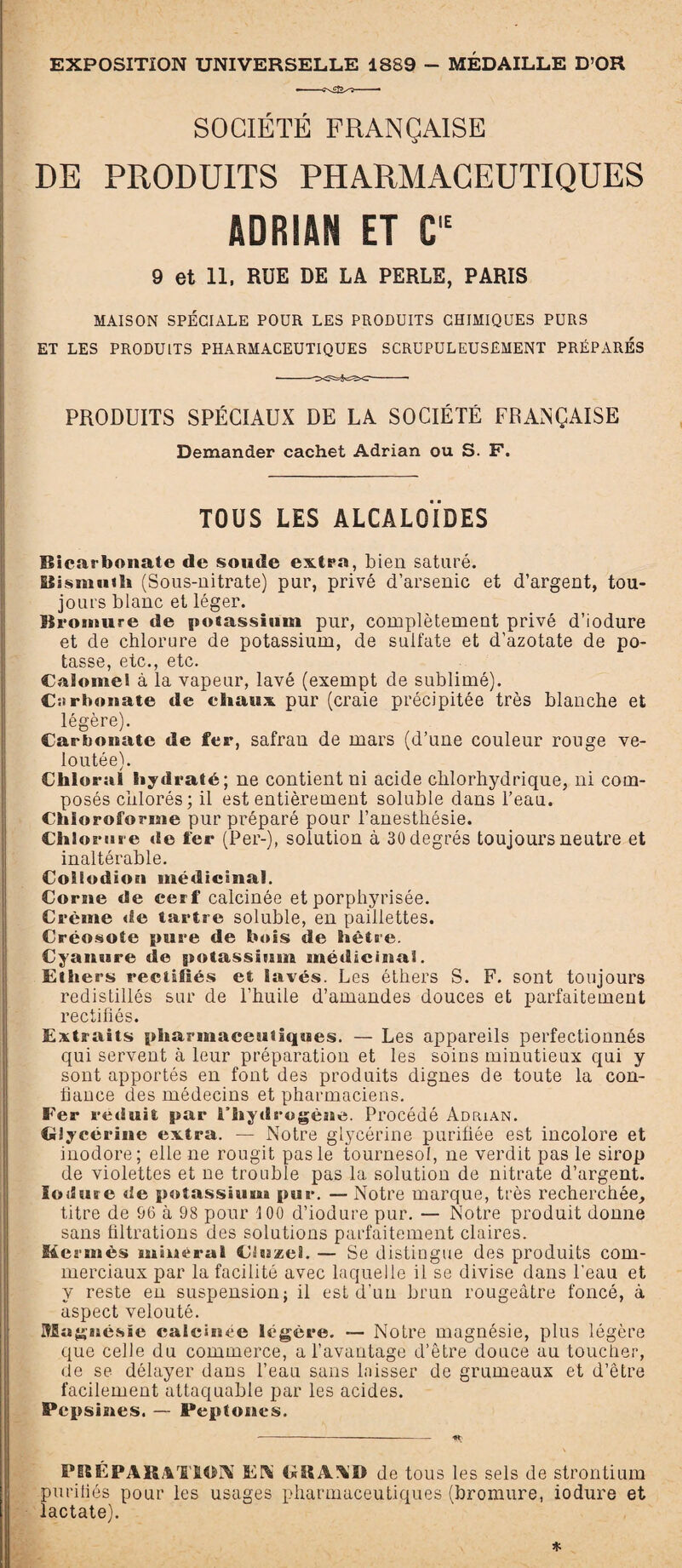 EXPOSITION UNIVERSELLE 1889 - MÉDAILLE D’OR SOCIÉTÉ FRANÇAISE DE PRODUITS PHARMACEUTIQUES ADRIAN ET C,E 9 et 11, RUE DE LA PERLE, PARIS MAISON SPÉCIALE POUR LES PRODUITS CHIMIQUES PURS ET LES PRODUITS PHARMACEUTIQUES SCRUPULEUSEMENT PRÉPARÉS PRODUITS SPÉCIAUX DE LA SOCIÉTÉ FRANÇAISE Demander cachet Adrian ou S. F. TOUS LES ALCALOÏDES Bicarbonate de soucie extra, bien saturé. Slismuih (Sous-nitrate) pur, privé d’arsenic et d’argent, tou¬ jours blanc et léger. Bromure de potassium pur, complètement privé d’iodure et de chlorure de potassium, de sulfate et d’azotate de po¬ tasse, etc., etc. Calomel à la vapeur, lavé (exempt de sublimé). Carbonate de chaux pur (craie précipitée très blanche et légère). Carbonate de fer, safran de mars (d’une couleur rouge ve¬ loutée). CliloruI hydraté; ne contient ni acide chlorhydrique, ni com¬ posés chlorés; il est entièrement soluble dans l’eau. Chloroforme pur préparé pour l’anesthésie. Chlorure de fer (Per-), solution à 30 degrés toujours neutre et inaltérable. Coilodion médicinal. Corne de cerf calcinée etporphyrisée. Crème de tartre soluble, en paillettes. Créosote pure de bois de hêtre. Cyanure de potassium médicinal. Ethers rectifiés et lavés. Les éthers S. F. sont toujours redistillés sur de l’huile d’amandes douces et parfaitement rectifiés. Extraits pharmaceutiques. — Les appareils perfectionnés qui servent à leur préparation et les soins minutieux qui y sont apportés en font des produits dignes de toute la con¬ fiance des médecins et pharmaciens. Fer réduit par l’hydrogène. Procédé Adrian. Glycérine extra. — Notre glycérine purifiée est incolore et inodore; elle ne rougit pas le tournesol, ne verdit pas le sirop de violettes et ne trouble pas la solution de nitrate d’argent. loduse «le potassium pur. — Notre marque, très recherchée, titre de 96 à 98 pour 100 d’iodure pur. — Notre produit donne sans filtrations des solutions parfaitement claires. Hermès minerai Cluzel. — Se distingue des produits com¬ merciaux par la facilité avec laquelle il se divise dans l'eau et y reste en suspension; il est d’un brun rougeâtre foncé, à aspect velouté. Magnésie calcinée légère. — Notre magnésie, plus légère que celle du commerce, a l’avantage d’être douce au toucher, de se délayer dans l’eau sans laisser de grumeaux et d’être facilement attaquable par les acides. Pepsines. — Peptones. PBÉP A B. A rM ION FN de tous les sels de strontium purifiés pour les usages pharmaceutiques (bromure, iodure et lactate). *