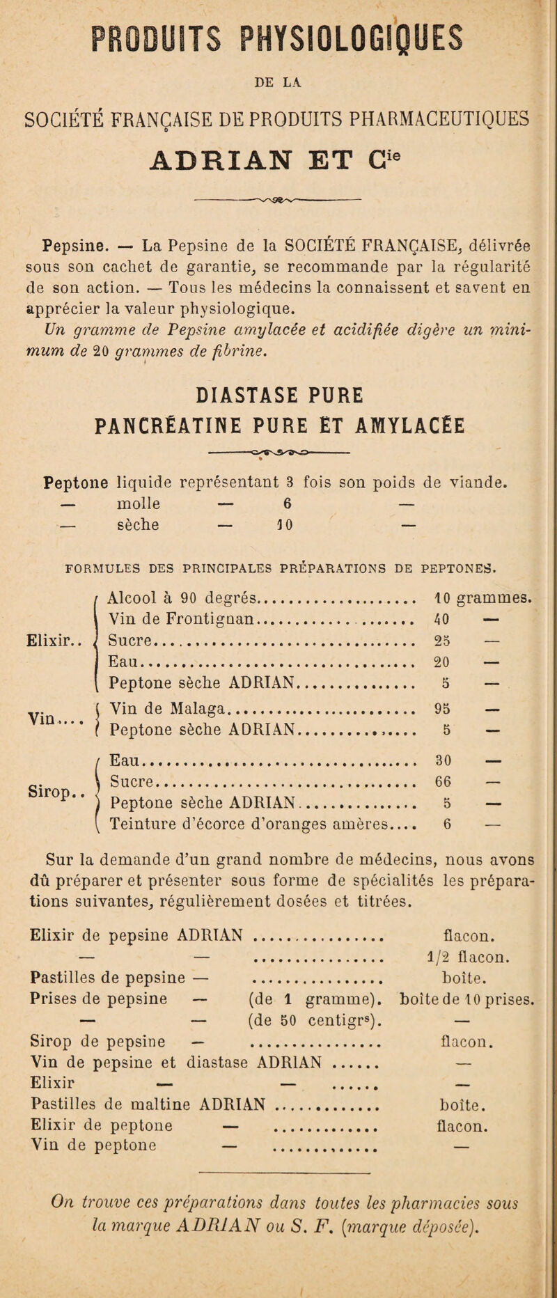 PRODUITS PHYSIOLOGIQUES DE LA SOCIÉTÉ FRANÇAISE DE PRODUITS PHARMACEUTIQUES ADRIAN ET Cie Pepsine. — La Pepsine de la SOCIÉTÉ FRANÇAISE, délivrée sous son cachet de garantie, se recommande par la régularité de son action. — Tous les médecins la connaissent et savent en apprécier la valeur physiologique. Un gramme de Pepsine amylacée et acidifiée digère un mini¬ mum de 20 grammes de fibrine. DIASTASE PURE PANCRÉATINE PURE ET AMYLACÉE Peptone liquide représentant 3 fois son poids de viande. — molle — 6 — — sèche — 10 — FORMULES DES PRINCIPALES PRÉPARATIONS DE PEPTONES. Elixir.. Vin.... Sirop.. I Alcool à 90 degrés. 10 grammes. i Vin de Frontiguan. 40 — J Sucre. 25 — ] Eau. 20 — [ Peptone sèche ADRIAN. 5 — ( Vin de Malaga. 95 — f Peptone sèche ADRIAN. 5 — / Eau. 30 — \ Sucre. 66 — ) Peptone sèche ADRIAN.. 5 — [ Teinture d’écorce d’oranges amères.... 6 — Sur la demande d’un grand nombre de médecins, nous avons dû préparer et présenter sous forme de spécialités les prépara¬ tions suivantes, régulièrement dosées et titrées. Elixir de pepsine ADRIAN . flacon. — — . 1/2 flacon. Pastilles de pepsine — . boîte. Prises de pepsine — (de 1 gramme), boîte de 10 prises. — — (de 50 centigrs). — Sirop de pepsine — . flacon. Vin de pepsine et diastase ADRIAN. — Elixir — — . — Pastilles de maltine ADRIAN. boîte. Elixir de peptone — . flacon. Vin de peptone — . — On trouve ces préparations dans toutes les pharmacies sous