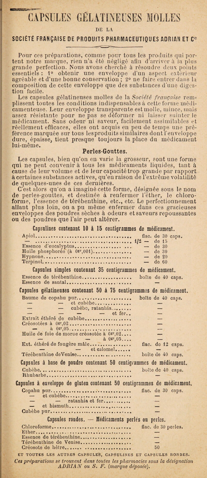 lE31SHS££A~',e1=“ * CAPSULES DE LA SOCIÉTÉ FRANÇAISE DE PRODUITS PHARMACEUTIQUES ADRIAN ET Ce Pour ces préparations, comme pour tous les produits qui por¬ tent notre marque, rien n’a été négligé afin d’arriver à la plus grande perfection. Nous avons cherché à résoudre deux points essentiels : 1° obtenir une enveloppe d’un aspect extérieur agréable et d’une bonne conservation ; 2° ne faire entrer dans la composition de cette enveloppe que des substances d'une diges¬ tion facile. Les capsules gélatineuses molles de la Société française rem¬ plissent toutes les conditions indispensables à cette forme médi¬ camenteuse. Leur enveloppe transparente est molle, mince, mais assez résistante pour ne pas se déformer ni laisser suinter le médicament. Sans odeur ni saveur, facilement assimilables et réellement efficaces, elles ont acquis en peu de temps une pré¬ férence marquée sur tous lesproduits similaires dont l’enveloppe dure, épaisse, tient presque toujours la place du médicament lui-même. Perles-Gouttes. Les capsules, bien qu’on en varie la grosseur, sont une forme qui ne peut convenir à tous les médicaments liquides, tant à cause de leur volume et de leur capacité trop grande par rapport à certaines substances actives, qu’eu raison de l’extrême volatilité de quelques-unes de ces dernières. C’est alors qu'on a imaginé cette forme, désignée sous le nom de perles-gouttes, et destinée à renfermer l’éther, le chloro¬ forme, l’essence de térébenthine, etc., etc. Le perfectionnement allant plus loin, on a pu même enfermer dans ces gracieuses enveloppes des poudres sèches à odeurs et saveurs repoussantes ou des poudres que l’air peut altérer. Capsulines contenant 10 à 15 centigrammes de médicament. Apiol. flac. de 30 caps. — ...1/2 — de 15 Essence d'eucalyptus. — de 30 Huile phosphorée (à 0sr,001). — de 30 Hypnone. — de 20 Terpinol. — de 60 Capsules simples contenant 35 centigrammes de médicament. Essence de térébenthine... boîte de 40 caps. Essence de santal. — Capsules gélatineuses contenant 50 à 75 centigrammes de médicament. Baume de copahu pur. — — et cubèbe. — — cubèbc, ratanhia. — — — — et fer.. Extrait éthéré de cubèbe. Créosotées à 0êr,02. — à 0sr,05.. Huile de foie de morue créosotée à 0sr,02.... — — à 0«r,05.... Ext. éthéré de fougère mâle. — — et calomel. Térébenthine deVenise... Capsules à base de poudre contenant 50 centigrammes de médicament. Cubèbe. boîte de 40 caps. Rhubarbe. — Capsules à enveloppe de gluten contenant 50 centigrammes de médicament. Copahu pur. flac. de 30 caps. — et cubèbe. — — — ratanhia et fer. — — et bismuth. — Cubèbe pur. — Capsules rondes. — Médicaments perlés ou perles. Chloroforme. flac. de 30 perles. Ether. — Essence de térébenthine. — Térébenthine de Venise. — Créosote de hêtre. 50 ET TOUTES LES AUTRES CAPSULES, CAPSULINES ET CAPSULES RONDES. Ces préparations se trouvent dans toutes les pharmacies sous la désignation ADRIAN ou S. F. {marque déposée). boîte de 40 caps. flac. de 12 caps, boîte de 40 caps.