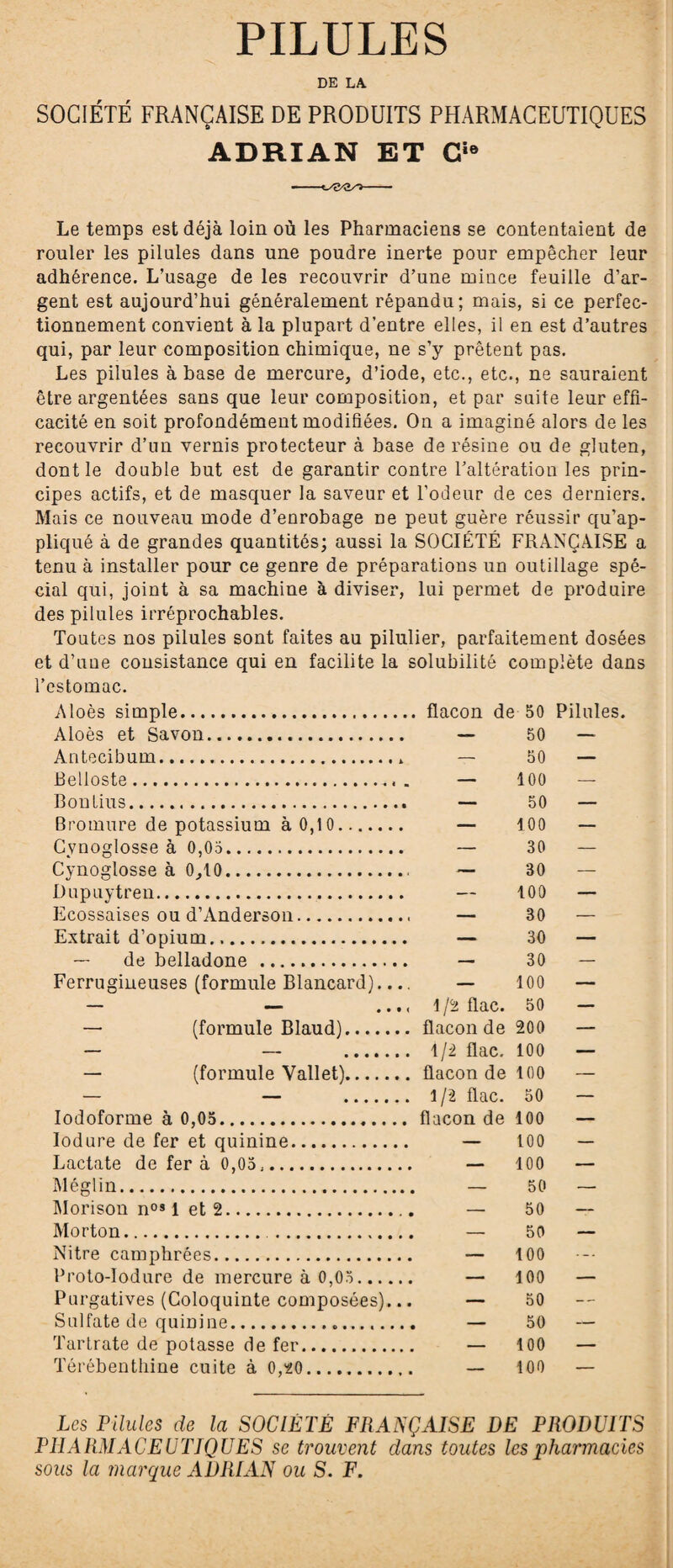 PILULES DE LA SOCIÉTÉ FRANÇAISE DE PRODUITS PHARMACEUTIQUES ADRIAN ET Cie Le temps est déjà loin où les Pharmaciens se contentaient de rouler les pilules dans une poudre inerte pour empêcher leur adhérence. L’usage de les recouvrir d’une mince feuille d’ar¬ gent est aujourd’hui généralement répandu; mais, si ce perfec¬ tionnement convient à la plupart d’entre elles, il en est d’autres qui, par leur composition chimique, ne s’y prêtent pas. Les pilules à base de mercure, d’iode, etc., etc., ne sauraient être argentées sans que leur composition, et par suite leur effi¬ cacité en soit profondément modifiées. On a imaginé alors de les recouvrir d’un vernis protecteur à base de résine ou de gluten, dont le double but est de garantir contre l’altération les prin¬ cipes actifs, et de masquer la saveur et l’odeur de ces derniers. Mais ce nouveau mode d’enrobage ne peut guère réussir qu’ap¬ pliqué à de grandes quantités; aussi la SOCIÉTÉ FRANÇAISE a tenu à installer pour ce genre de préparations un outillage spé¬ cial qui, joint à sa machine à diviser, lui permet de produire des pilules irréprochables. Toutes nos pilules sont faites au pilulier, parfaitement dosées et d’une consistance qui en facilite la solubilité complète dans l’estomac. Aloès simple. flacon de 50 Pilules, Aloès et Savon. — 50 — Antecibum.» — 50 — Belloste... „ — 100 —- Bontius. — 50 — Bromure de potassium à 0,10. — 100 — Cvnoglosse à 0,03. — 30 — Cynoglosse à 0,10.. — 30 — Dupuytren. — 100 — Ecossaises ou d’Anderson. — 30 — Extrait d’opium... — 30 — — de belladone ... — 30 — Ferrugineuses (formule Blancard).... — 100 — • • • < 1/2 flac. 50 — — (formule Blaud). flacon de 200 — — — . 1/2 flac. 100 — — (formule Vallet). flacon de 100 — — — . l /2 flac. 50 — Iodoforme à 0,05. flacon de 100 — Iodure de fer et quinine. — 100 — Lactate de fera 0,05,. — 100 — Mégi in. 50 _ Morison nos 1 et 2.. -. 50 — Morton. . — 50 — Nitre camphrées. — 100 Proto-Iodure de mercure à 0,03. — 100 — Purgatives (Coloquinte composées)... — 50 — Sulfate de quinine.. — 50 ~ Tartrate de potasse de fer. — 100 — Térébenthine cuite à 0,20. — 100 -- Les Pilules de la SOCIÉTÉ FRANÇAISE DE PRODUITS PHARMACEUTIQUES se trouvent dans toutes les pharmacies sous la marque ADRIAN ou S. F.