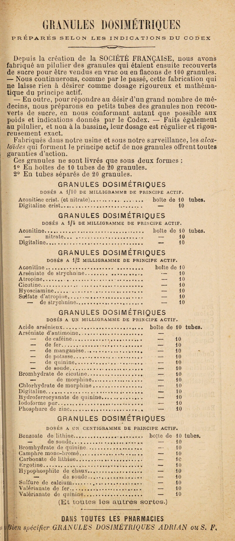 PRÉPARÉS SELON LES INDICATIONS DU CODEX Depuis la création de la SOCIÉTÉ FRANÇAISE, nous avons fabriqué au pilulier des granules qui étaient ensuite recouverts de sucre pour être vendus en vrac ou en flacons de 100 granules. — Nous continuerons, comme par le passé, cette fabrication qui ne laisse rien à désirer comme dosage rigoureux et mathéma¬ tique du principe actif. — En outre, pour répondre au désir d’un grand nombre de mé¬ decins, nous préparons en petits tubes des granules non recou¬ verts de sucre, en nous conformant autant que possible aux poids et indications donnés par le Codex. — Faits également au pilulier, et non à la bassine, leur dosage est régulier et rigou¬ reusement exact. Fabriqués dans notre usine et sous notre surveillance, les alca¬ loïdes qui forment Je principe actif de nos granules offrent toutes garanties d’action. Ces granules ne sont livrés que sous deux formes : 1° En boîtes de 10 tubes de 20 granules. 2° En tubes séparés de 20 granules. GRANULES DOSIMÉTRIQUES DOSÉS A 1/10 DE MILLIGRAMMB DE PRINCIPE ACTIF. Aconitine crist. (et nitrate).... ....... boîte de 10 tubes. Digitaline crist.... — 10 GRANULES DOSIMÉTRIQUES DOSÉS A 1/4 DE MILLIGRAMME DE PRINCIPE ACTIF. Aconitine.. boîte de 10 tubes. — nitrate. — 10 Digitaline. — 10 GRANULES DOSIMÉTRIQUES DOSÉS A 1/2 MILLIGRAMME DE PRINCIPE ACTIF. AGonitine. boîte de 10 Arséniate de strychnine. — 10 Atropine.. .•.. — 10 Cicutine. — 10 Hyosciamine... — 10 Sulfate d’atropine.,.... — 10 — de strychnine. — 10 GRANULES DOSIMÉTRIQUES DOSÉS A UN MILLIGRAMME DE PRINCIPE ACTIF. Acide arsénieux.. Arséniate d’antimoine.. — décaféiné. — de fer. — de manganèse... .. . — de potasse. — de quinine. — de soude. Bromhydrate de cicutine. — de morphine.... Chlorhydrate de morphine ... Digitaline. Hydroferrocyanate de quinine Iodoforme pur... Phosphure de zinc. boîte de 10 tubes. — 10 — 10 — 10 — 10 — 10 — 10 — 10 — 10 — 10 — 10 — 10 — 10 — 10 GRANULES DOSIMÉTRIQUES DOSÉS A UN CENTIGRAMME DE PRINCIPE ACTIF. Benzoate de lithine. boîte de — de soude.„ — Bromhydrate de quinine. — Camphre mono-bromé. —- Carbonate de lithine. — Ergotine. — Hypophosphite de chaux. — — de soude. — Sulfure de calcium.,. — Valérianate de fer. — Valérianate de quinine.. — (Et toutes les autres sortes.) 10 tubes. 10 10 10 le 10 10 10 10 10 10 DANS TOUTES LES PHARMACIES {bien spécifier GRANULES DOSIMÉTRIQUES ADRIAN ou S, L\